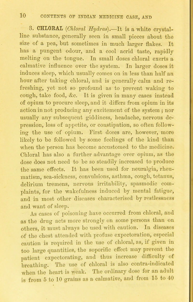 3. CHLOEAL [Chloral Hydras).—It is a wliite crystal- line substance, generally seen in small pieces about the size of a pea, but sometimes in much larger flakes. It bas a pungent odoui’, and a cool acrid taste, rapidly melting on the tongue. In small doses chloral exerts a calmative influence over the system. In larger doses it induces sleep, which usually comes on in less than half an hour after taking chloral, and is generally calm and re- freshing, yet not so profound as to prevent waking to cough, take food, &c. It is given in many cases instead of opium to procure sleej), and it differs from opium in its action in not producing any excitement of the system ; nor usually any subsequent giddiness, headache, nervous de- pression, loss of appetite, or constipation, so often follow- ing the use of opium. Tirst doses are, however, more likely to be followed by some feelings of the kind than when the person has become accustomed to the medicine. Chloral has also a further advantage over opium, as the dose does not need to be so steadily increased to produce the same effects. It has been used for neuralgia, rheu- matism, sea-sickness, convulsions, asthma, cough, tetanus, delirium tremens, nervous irritability, spasmodic com- plaints, for the wakefulness induced by mental fatigue, and in most other diseases chai’acterised by restlessness and want of sleep. As cases of poisoning have occurred from chloral, and as the drug acts more strongly on some persons than on others, it must always be used with caution. In diseases of the chest attended with profuse expectoration, especial caution is required in the use of chloral, os, if given in too large quantities, the soporific effect may prevent the patient expectorating, and thus increase difficulty of breathing. The use of chloral is also contra-indicated when the heart is vveak. The ordinary dose for an adult is from 5 to 10 grains as a calmative, and from 15 to 40