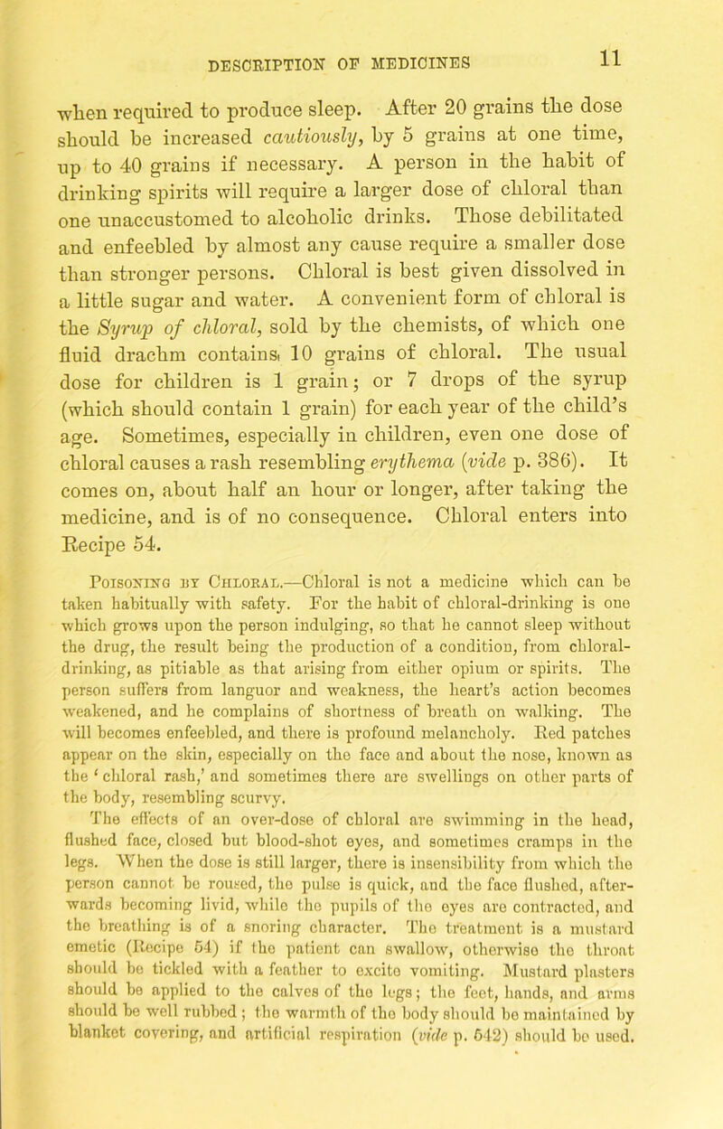 wliGD required to produce sleep. After 20 grains the dose should be increased cautiously, hy 5 grains at one time, up to 40 grains if necessary. A person in the habit of drinking spirits will require a larger dose of chloral than one unaccustomed to alcoholic drinks. Those debilitated and enfeebled hy almost any cause require a smaller dose than stronger persons. Chloral is best given dissolved in a little sugar and water. A convenient form of chloral is the Syrup of chloral, sold by the chemists, of which one fluid drachm containa 10 grains of chloral. The usual dose for children is 1 grain; or 7 drops of the syrup (which should contain 1 grain) for each year of the child’s age. Sometimes, especially in children, even one dose of chloral causes a rash resembling erythema {vide p. 386). It comes on, about half an hour or longer, after taking the medicine, and is of no consequence. Chloral enters into Eecipe 54. PoisoxiXG rr Chloral.—Chloral is not a medicine which can he taken habitually with safety. For the habit of chloral-drinking is one which gi’ows upon the person indulging, so that he cannot sleep without the drug, the result being the production of a condition, from chloral- drinking, as pitiable as that arising from either opium or spirits. The person suffers from languor and weakness, the heart’s action becomes weakened, and he complains of shortness of breath on walicing. The will becomes enfeebled, and there is profound melancholy. Red patches appear on the skin, especially on the face and about the nose, known as the ‘ chloral ra.sh,’ and sometimes there are swellings on other parts of the body, re.sembling scurvy. The effects of an ovei-dose of chloral are swimming in the head, flushed face, closed but blood-shot eyes, and sometimes cramps in the legs. When the dose is still larger, there is insensibility from which the person cannot be rou.scd, the pulse is quick, and the face flushed, after- wards becoming livid, while the pupils of tlio eyes are contracted, and the breathing is of a snoring character. The treatment is a mustard emetic (Recipe 64) if the patient can swallow, otherwise the throat should be tickled with a feather to excite vomiting. Mustard plasters should be applied to the calves of the legs; the feet, hands, and arms should be well rubbed ; the warmth of the body should bo maintained by blanket covering, and artificial re.spiration {vide p. 612) should be used.