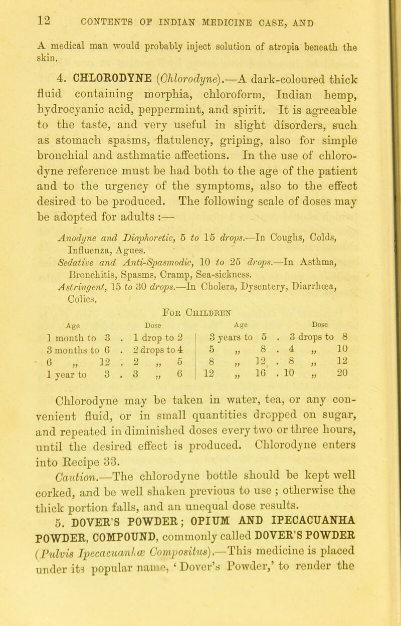 A medical man would probably inject solution of atropia beneath the skin. 4. CHLORODYNE {Ohlorodyne).—A dark-coloured thick fluid containing morphia, chloroform, Indian hemp, hydrocyanic acid, peppermint, and spirit. It is agi'eeable to the taste, and very useful in slight disorders, such as stomach spasms, flatulency, griping, also for simple bronchial and asthmatic affections. In the use of chloro- dyne reference must be had both to the age of the patient and to the urgency of the symptoms, also to the effect desired to be produced. The following scale of doses may be adopted for adults :— Anodyne and, Diaphoretic, 5 to 15 drops.—In Coughs, Colds, Influenza, Agues. Sedative and Anti-Spasmodic, 10 to 25 drops.—In Asthma, Bronchitis, Spasms, Cramp, Sea-sickness. Astringent, 15 to 00 drops.—In Cholera, Dysentery, Diarrhoea, Colics. Foe Childken Age Dobo Age Dose 1 month to 3 1 drop to 2 3 years to 5 . 3 drops to 8 3 months to G 2 drops to 4 5 )> 8 . 4 99 10 0 „ 12 2 „ 5 8 99 12 . 8 99 12 1 year to 3 3 „ G 12 99 IG . 10 99 20 Ohlorodyne may be taken in water, tea, or any con- venient fluid, or in small quantities dropped on sugar, and repeated in diminished doses every two or three hours, until the desired effect is produced. Ohlorodyne enters into Recipe 33. Caution.—The chlorodyne bottle should be kept well corked, and be well shaken previous to use ; otherwise the thick portion falls, and an unequal dose results. 5. DOVER’S POWDER; OPIUM AND IPECACUANHA POWDER, COMPOUND, commonly called DOVER’S POWDER (Ftdvis Iiyecacuanhw Comjwsihis).—This medicine is placed under its popular name, ‘ Dover’,s Powder,’ to render the