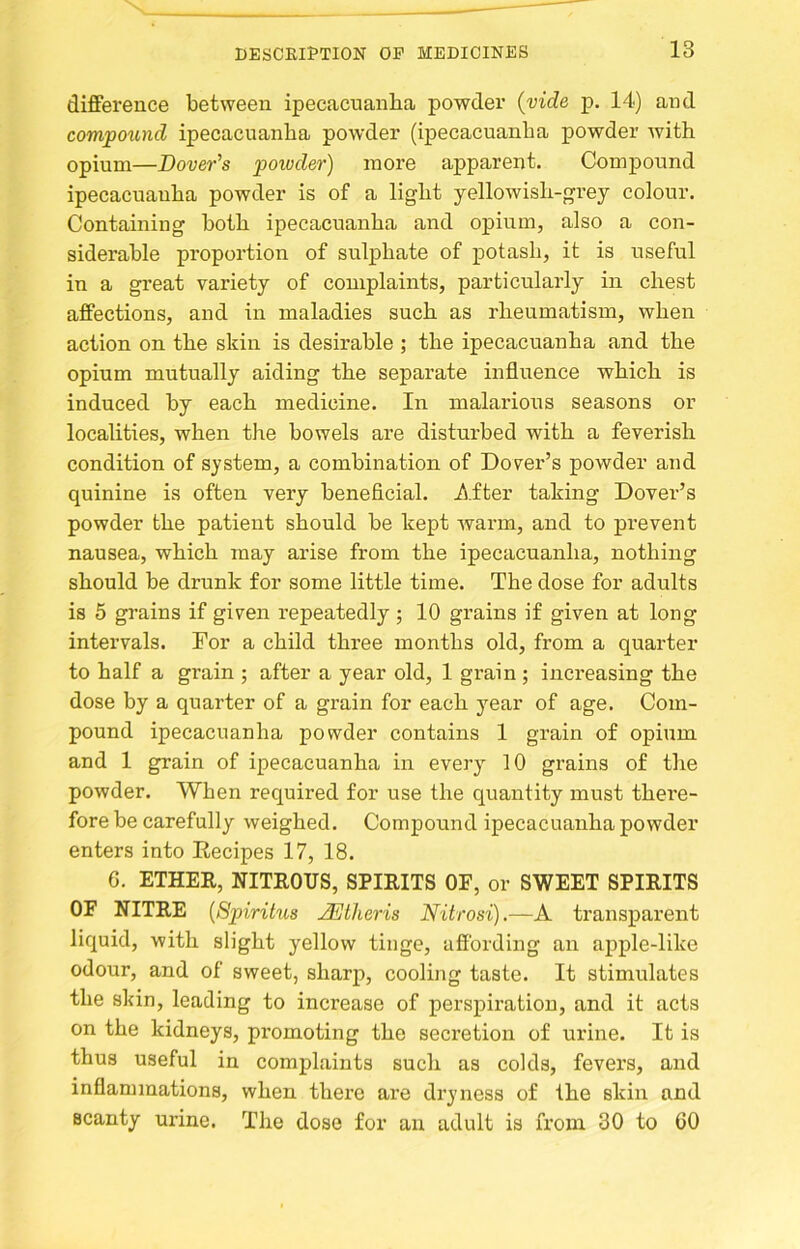 difference between ipecacuanha powder {vide p. 14) and comfound ipecacuanha powder (ipecacuanha powder with opium—Dover's 'powder) more apparent. Compound ipecacuanha powder is of a light yellowish-grey colour. Containing both ipecacuanha and opium, also a con- siderable proportion of sulphate of potash, it is useful in a great variety of complaints, particularly in chest affections, and in maladies such as rheumatism, when action on the skin is desirable ; the ipecacuanha and the opium mutually aiding the separate influence which is induced by each medicine. In malarious seasons or localities, when the bowels are disturbed with a feverish condition of system, a combination of Dover’s powder and quinine is often very beneficial. J^iter taking Dover’s powder the patient should be kept warm, and to prevent nausea, which may arise from the ipecacuanha, nothing should be drunk for some little time. The dose for adults is 5 grains if given repeatedly ; 10 grains if given at long intervals. For a child three months old, from a quarter to half a grain ; after a year old, 1 grain ; increasing the dose by a quarter of a grain for each year of age. Com- pound ipecacuanha powder contains 1 grain of opium and 1 grain of ipecacuanha in every 10 grains of the powder. When required for use the quantity must there- fore be carefully weighed. Compound ipecacuanha powder enters into Eecipes 17, 18. 6. ETHER, NITROUS, SPIRITS OF, or SWEET SPIRITS OF NITRE {Spirihis JEtheris Nitrosi).—A transparent liquid, with slight yellow tinge, affording an apple-like odour, and of sweet, sharp, cooling taste. It stimulates the skin, leading to increase of perspiration, and it acts on the kidneys, promoting the secretion of urine. It is thus useful in complaints such as colds, fevers, and inflammations, when there are dryness of the skin and scanty urine. The dose for an adult is from. 30 to 60