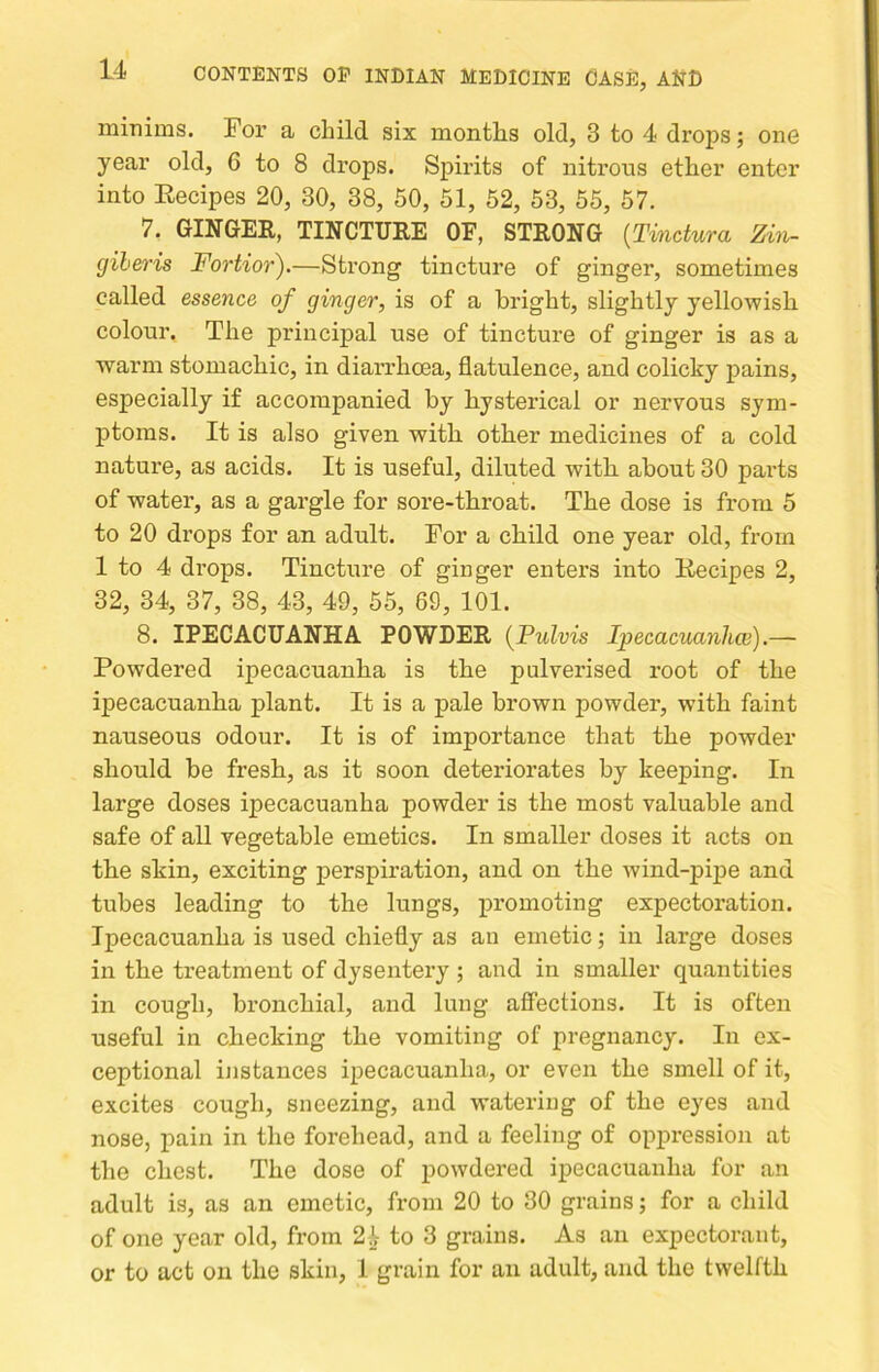 minims. For a child six months old, 3 to 4 drops; one year old, 6 to 8 drops. Spirits of nitrous ether enter into Eecipes 20, 30, 38, 50, 51, 52, 53, 55, 57. 7. GINGER, TINCTURE OF, STRONG (Tinctura Zin- (jiheris Fortior).—Strong tincture of ginger, sometimes called essence of ginger, is of a bright, slightly yellowish colour. The principal use of tincture of ginger is as a wai’m stomachic, in diarrhoea, flatulence, and colicky pains, especially if accompanied by hysterical or nervous sym- ptoms. It is also given with other medicines of a cold nature, as acids. It is useful, diluted with about 30 parts of water, as a gargle for sore-throat. The dose is from 5 to 20 drops for an adult. For a child one year old, from 1 to 4 drops. Tincture of ginger enters into Eecipes 2, 32, 34, 37, 38, 43, 49, 55, 69, 101. 8. IPECACUANHA POWDER {Pulvis Ipecacuanhw) Powdered ipecacuanha is the pulverised root of the ipecacuanha plant. It is a pale brown powder, with faint nauseous odour. It is of importance that the powder should be fresh, as it soon deteriorates by keeping. In large doses ipecacuanha powder is the most valuable and safe of all vegetable emetics. In smaller doses it acts on the skin, exciting perspiration, and on the wind-pij>e and tubes leading to the lungs, promoting expectoration. Ipecacuanha is used chiefly as an emetic j in large doses in the treatment of dysentery ; and in smaller quantities in cough, bronchial, and lung affections. It is often useful in checking the vomiting of pregnancy. In ex- ceptional instances ipecacuanha, or even the smell of it, excites cough, sneezing, and watering of the eyes and nose, pain in the forehead, and a feeling of oppression at the chest. The dose of powdered ij)ecacuanha for an adult is, as an emetic, from 20 to 30 grains; for a child of one year old, from 2^ to 3 grains. As an expectorant, or to act on the skin, 1 grain for an adult, and the twelfth