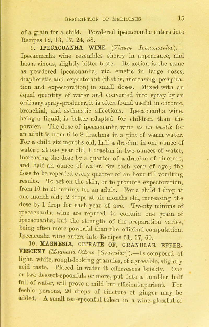 of a grain for a child. Powdered ipecacuanha enters into Eecipes 12, 13, 17, 24, 58. 9. IPECACUANHA WINE [Vinum Ipecacuanhw).— Ipecacuanha wine resembles sherry in appearance, and has a vinous, slightly bitter taste. Its action is the same as powdered ipecacuanha, viz. emetic in large doses, diaphoretic and expectorant (that is, increasing perspira- tion and expectoration) in small doses. Mixed with an equal quantity of water and converted into spray by an ordinary spray-producer, it is often found useful in chronic, bronchial, and asthmatic affections. Ipecacuanha wine, being a liquid, is better adapted for children than the powder. The dose of ipecacuanha wine as an emetic for an adult is from 6 to 8 drachms in a pint of warm water. For a child six months old, half a drachm in one ounce of water ; at one year old, 1 drachm in two ounces of water, increasing the dose by a quarter of a drachm of tincture, and half an ounce of water, for each year of age; the dose to be repeated every quarter of an hour till vomiting results. To act on the skin, or to promote expectoration, from 10 to 20 minims for an adult. For a child 1 drop at one month old; 2 drops at six months old, increasing the dose by 1 drop for each year of age. Twenty minims of ipecacuanha wine are reputed to contain one grain of ipecacuanha, but the strength of the preparation varies, being often more powerful than the officinal computation. Ipecacuaha wine enters into Eecipes 51, 57, GO. 10. MAGNESIA, CITRATE OF, GRANULAR EFFER- VESCENT [Magnesia Gitras [Oranular]).—Is composed of light, white, rough-looking granules, of agreeable, slightly acid taste. Placed in water it effervesces briskly. One or two dessert-spoonfuls or more, put into a tumbler half full of water, will prove a mild but efficient aperient. For feeble persons, 20 drops of tincture of ginger may he added, A small tea-spoonful taken in a wine-glassful of