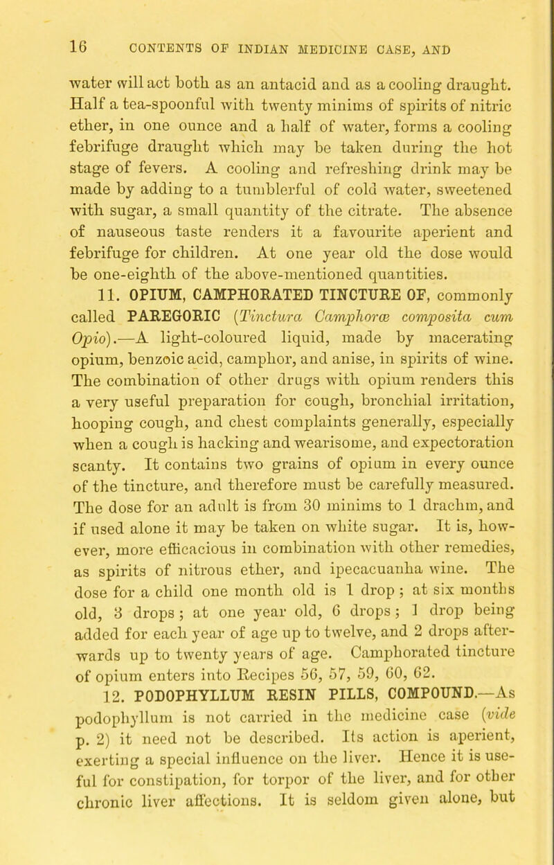 Avater will act both as an antacid and as a cooling draught. Half a tea-spoonful with twenty minims of spirits of nitric ether, in one ounce and a half of water, forms a cooling febrifuge draught which may be taken during the hot stage of fevers. A cooling and refreshing drink may be made by adding to a tumblerful of cold Avater, sweetened with sugar, a small quantity of the citrate. The absence of nauseous taste renders it a favourite aperient and febrifuge for children. At one year old the dose Avould be one-eighth of the above-mentioned quantities. 11. OPIUM, CAMPHORATED TINCTURE OF, commonly called PAREGORIC {Tinctura Campliorce composita cum Opio).—A light-coloured liquid, made by macerating opium, benzoic acid, camphor, and anise, in spirits of wine. The combination of other drugs with opium renders this a very useful preparation for cough, bronchial irritation, hooping cough, and chest complaints generally, especially when a cough is hacking and wearisome, and expectoration scanty. It contains tAvo grains of opium in every ounce of the tincture, and therefore must be carefully measured. The dose for an adult is from 30 minims to 1 drachm, and if used alone it may be taken on white sugar. It is, how- ever, more efficacious in combination Avith other remedies, as spirits of nitrous ether, and ipecacuanha Avine. The dose for a child one month old is 1 drop ; at six months old, 3 drops ; at one year old, G drops ; 1 drop being added for each year of age up to twelve, and 2 drops after- wards up to twenty years of age. Camphorated tincture of opium enters into Recipes 66, 57, 59, 60, 62. 12. PODOPHYLLUM RESIN PILLS, COMPOUND.—As podophyllum is not carried in the medicine case {vide p. 2) it need not be described. Its action is aperient, exerting a special influence on the liver. Hence it is use- ful for constipation, for torpor of the liver, and for other chronic liver aflections. It is seldom given alone, but