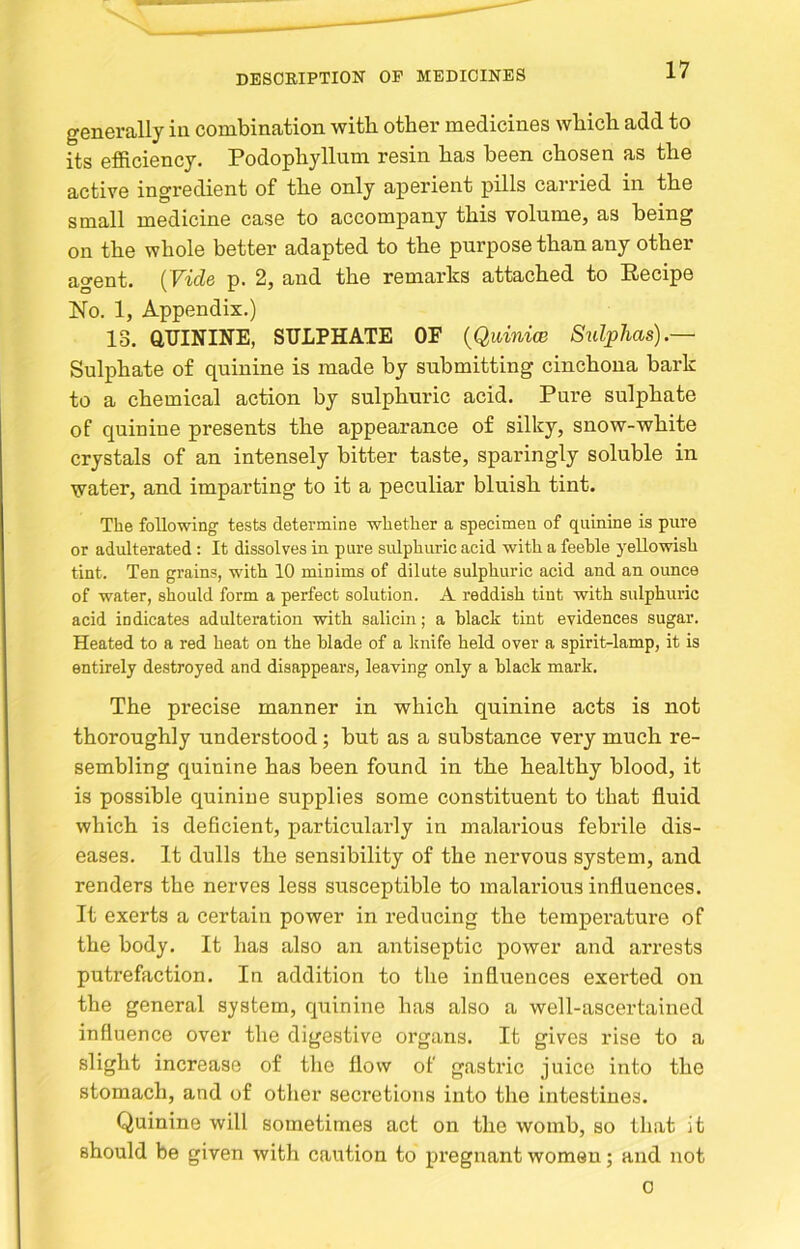 generally in combination with other medicines which add to its efficiency. Podophyllum resin has been chosen as the active ingredient of the only aperient pills carried in the small medicine case to accompany this volume, as being on the whole better adapted to the purpose than any other agent. (Vids p. 2, and the remarks attached to Recipe No. 1, Appendix.) 13. aUININE, SULPHATE OF {Quinice Sidphas).— Sulphate of quinine is made by submitting cinchona bark to a chemical action by sulphuric acid. Pure sulphate of quinine presents the appearance of silky, snow-white crystals of an intensely bitter taste, sparingly soluble in water, and imparting to it a peculiar bluish tint. The following tests determine whether a specimen of quinine is pure or adulterated: It dissolves in pure sidphuric acid with a feeble yellowish tint. Ten grains, with 10 minims of dilute sulphuric acid and an ounce of water, should form a perfect solution. A reddish tint with sulphuric acid indicates adulteration with salicin; a black tint evidences sugar. Heated to a red heat on the blade of a knife held over a spirit-lamp, it is entirely destroyed and disappears, leaving only a black mark. The precise manner in which quinine acts is not thoroughly understood; but as a substance very much re- sembling quinine has been found in the healthy blood, it is possible quinine supplies some constituent to that fluid which is deficient, particularly in malarious febrile dis- eases. It dulls the sensibility of the nervous system, and renders the nerves less susceptible to malarious influences. It exerts a certain power in reducing the temperature of the body. It has also an antiseptic power and arrests putrefaction. In addition to the influences exerted on the general system, quinine has also a well-ascertained influence over the digestive organs. It gives rise to a slight increase of the flow of gastric juice into the stomach, and of other secretions into the intestines. Quinine will sometimes act on the womb, so that it should be given with caution to pi’eguant women; and not 0