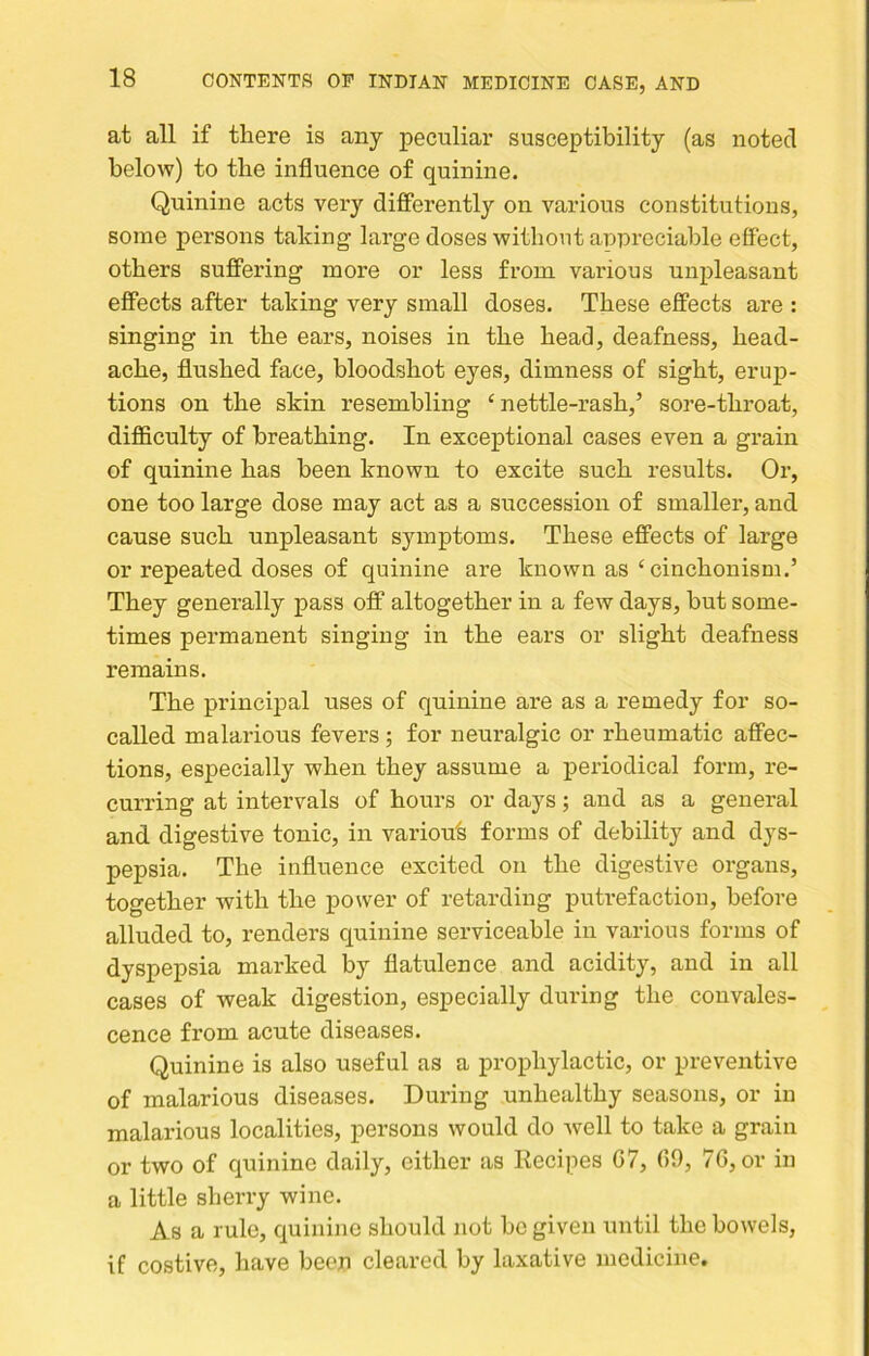 at all if there is any peculiar susceptibility (as noted below) to the influence of quinine. Quinine acts very differently on various constitutions, some persons taking large doses without approciahle effect, others suffering more or less from various unpleasant effects after taking very small doses. These effects are : singing in the ears, noises in the head, deafness, head- ache, flushed face, bloodshot eyes, dimness of sight, erup- tions on the skin resembling ‘nettle-rash,’ soi’e-throat, difficulty of breathing. In exceptional cases even a grain of quinine has been known to excite such results. Or, one too large dose may act as a succession of smaller, and cause such unpleasant symptoms. These effects of large or repeated doses of quinine are known as ‘ cinchonism.’ They generally pass off altogether in a few days, hut some- times permanent singing in the ears or slight deafness remains. The principal uses of quinine are as a remedy for so- called malarious fevers ; for neuralgic or rheumatic affec- tions, especially when they assume a periodical form, re- curring at intervals of hours or days; and as a general and digestive tonic, in variou's forms of debility and dys- pepsia. The influence excited on the digestive organs, together with the power of retarding putrefaction, before alluded to, renders quinine serviceable in various forms of dyspepsia marked by flatulence and acidity, and in all cases of weak digestion, especially during the convales- cence from acute diseases. Quinine is also useful as a prophylactic, or preventive of malarious diseases. During unhealthy seasons, or in malarious localities, persons would do well to take a grain or two of quinine daily, either as Recipes 07, 09, 70, or in a little sherry wine. As a rule, quinine should not be given until the bowels, if costive, have beep cleared by laxative medicine.
