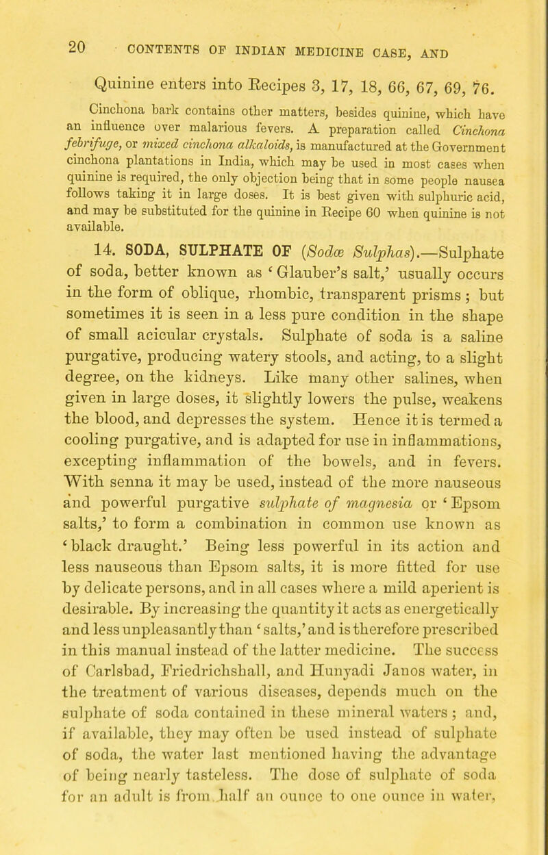 Quinine enters into Eecipes 3, 17, 18, 66, 67, 69, 76. Cinchona bark contains other matters, besides quinine, which have an influence over malarious fevers. A preparation called Cinchona febrifuge, or mixed cinchona alkaloids, is manufactured at the Government cinchona plantations in India, which may he used in most cases when quinine is required, the only objection being that in some people nausea follows taking it in large doses. It is best given with sulphuric acid, and may be substituted for the quinine in Recipe 60 when quinine is not available. 14. SODA, SULPHATE OF {Sodce Sulphas).—Sulphate of soda, better known as ‘ Glauber’s salt,’ usually occurs in the form of oblique, rhombic, transparent prisms ; but sometimes it is seen in a less pure condition in the shape of small acicular crystals. Sulphate of soda is a saline purgative, producing watery stools, and acting, to a slight degree, on the kidneys. Like many other salines, when given in large doses, it slightly lowers the pulse, weakens the blood, and depresses the system. Hence it is termed a cooling purgative, and is adajited for use in inflammations, excepting inflammation of the bowels, and in fevers. With senna it may be used, instead of the more nauseous and powerful purgative sulphate of magnesia or ‘ Epsom salts,’ to form a combination in common use known as ‘ black draught.’ Being less powerful in its action and less nauseous than Epsom salts, it is more fitted for use by delicate pei’sons, and in all cases where a mild aj)erient is desirable. By increasing the quantity it acts as energetically and less unpleasantly than ‘salts,’and is therefore prescribed in this manual instead of the latter medicine. The success of Carlsbad, Friedrichshall, and ITunyadi Janos Avater, in the treatment of various diseases, depends much on the sulphate of soda contained in these mineral waters j anti, if available, they may often be used instead of sulphate of soda, the water last mentioned having the advantage of being nearly tasteless. The dose of sulphate of soda for an adult is from half an ounce to one ounce in water,