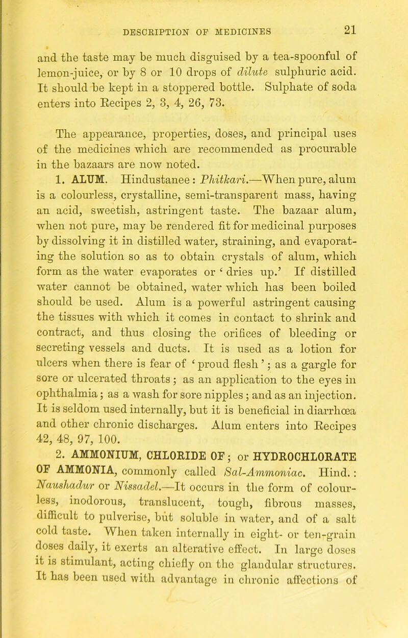 and the taste may be much disguised by a tea-spoonful of lemon-juice, or by 8 or 10 drops of dilute sulphuric acid. It should be kept in a stoppered bottle. Sulphate of soda enters into Eecipes 2, 8, 4, 26, 73. The appearance, properties, doses, and principal uses of the medicines which are recommended as procurable in the bazaars are now noted. 1. ALUM. Hindustanee : P/w^A:aW.—When pure, alum is a colourless, crystalline, semi-transparent mass, having an acid, sweetish, astringent taste. The bazaar alum, when not pure, may be rendered fit for medicinal purposes by dissolving it in distilled water, straining, and evaporat- ing the solution so as to obtain crystals of alum, which form as the water evaporates or ‘ dries up.’ If distilled water cannot be obtained, water which has been boiled should be used. Alum is a powerful astringent causing the tissues with which it comes in contact to shrink and contract, and thus closing the orifices of bleeding or secreting vessels and ducts. It is used as a lotion for ulcers when there is fear of ‘ proud flesh ’; as a gargle for sore or ulcerated throats; as an application to the eyes in ophthalmia; as a wash for sore nipples; and as an injection. It is seldom used internally, but it is beneficial in diarrhoea and other chronic discharges. Alum enters into Recipes 42, 48, 97, 100. 2. AMMONIUM, CHLORIDE OF; or HYDROCHLORATE OF AMMONIA, commonly called Sal-Ammoniac. Hind.: Naushadur or Nissadel.—It occurs in the form of colour- less, inodorous, translucent, tough, fibrous masses, difficult to pulverise, but soluble in water, and of a salt cold taste. When taken internally in eight- or ten-grain doses daily, it exerts an alterative effect. In large doses it is stimulant, acting chiefly on the glandular structures. It has been used with advantage in chronic affections of