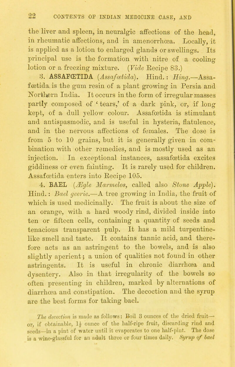 the liver and spleen, in neuralgic affections of the head, in rhenmatic affections, and in amenorrhoea. Locally, it is applied as a lotion to enlarged glands or swellings. Its principal use is the formation with nitre of a cooling lotion or a freezing mixture. [Vide Eecipe 83.) 3. ASSAF(ETIDA [Assafoetida). Hind.: Sing,—Assa- fcetida. is the gum resin of a plant growing in Persia and Norfeliei’n India. It occurs in the form of irregular masses partly composed of ‘ tears,’ of a dark pink, or, if long kept, of a dull yellow colour. Assafoetida is stimulant and antispasmodic, and is useful in hysteria, flatulence, and in the nervous affections of females. The dose is from 5 to 10 grains, hut it is generally given in com- bination with other remedies, and is mostly used as an injection. In exceptional instances, assafoetida excites giddiness or even fainting. It is rarely used for children. Assafoetida enters into Eecipe 105. 4. BAEL [2Egle Marmelos, called also Stone Apple). Hind.: Bael geerie.—A tree growing in India, the fruit of which is used medicinally. The fruit is about the size of an orange, with a hard woody rind, divided inside into ten or fifteen cells, containing a quantity of seeds and tenacious transparent pnlp. It has a mild tui’pentine- like smell and taste. It contains tannic acid, and there- fore acts as an astringent to the bowels, and is also slightly aperient; a union of qualities not found in other astrinerents. It is useful in chronic diarrhcea and dysentery. Also in that irregularity of the bowels so often presenting in children, marked by alternations of diarrhoea and constipation. The decoction and the syrup are the best forms for taking bael. 'J'/ic decoction is made as follows: Coil 3 ounces of the dried fruit— or, if ohininahle, H ounce of the half-ripe fruit, discarding rind and gyedg—in a ])int of water until it evaporates to one half-pint. The dose is a wine-glassful for an adult three or four times daily. Syrup of bad