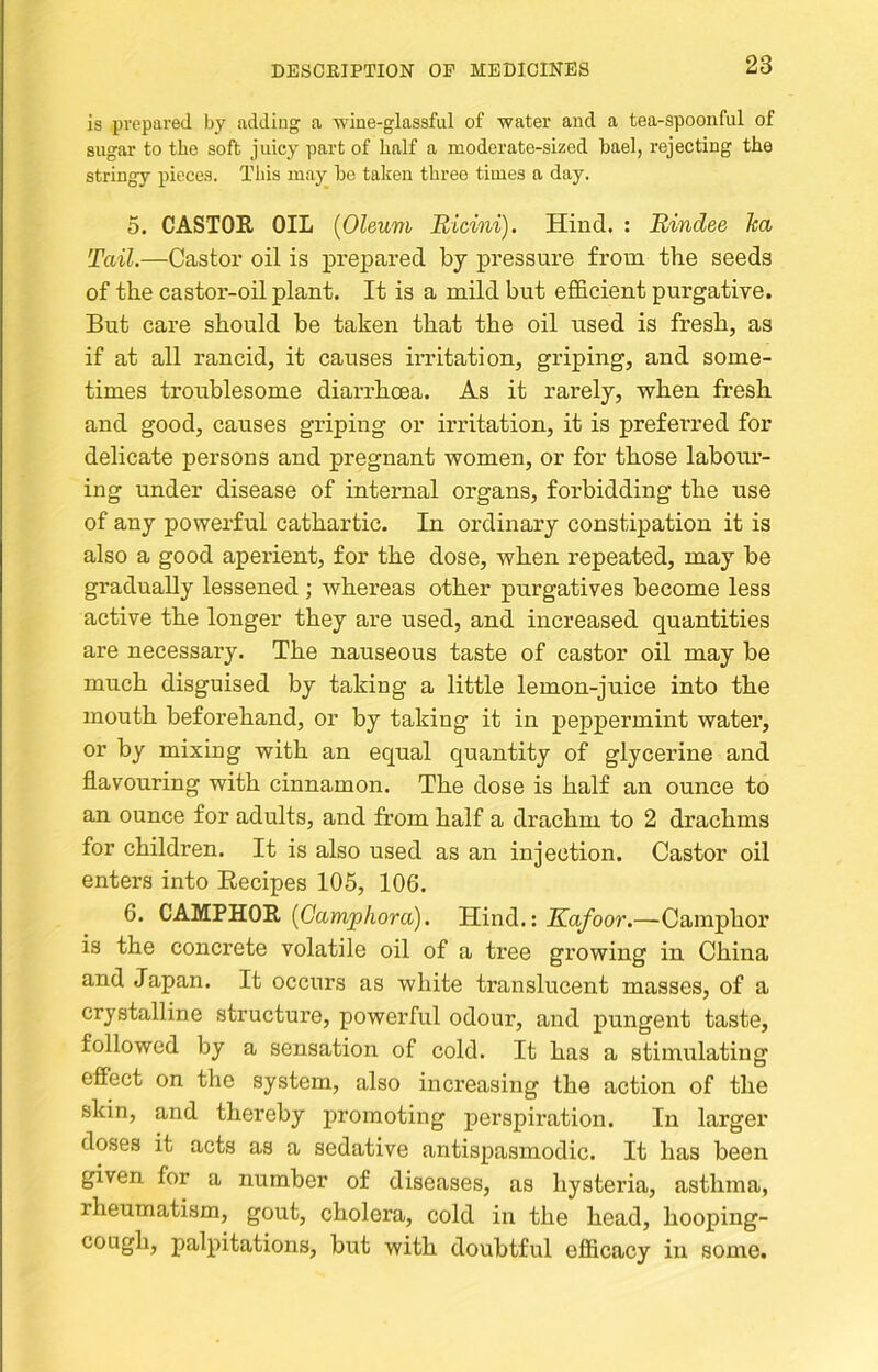 is prepared by adding a •wine-glassful of water and a tea-spoonful of sugar to tbe soft juicy part of balf a moderate-sized bael, rejecting the stringy pieces. This may be taken three times a day. 5. CASTOE OIL [Oleum Bicini). Hind. : Bindee Jca Tail.—Castor oil is prepared by pressure from the seeds of the castor-oil plant. It is a mild but efficient purgative. But care should be taken that the oil used is fresh, as if at all rancid, it causes irritation, griping, and some- times troublesome diarrhoea. As it rarely, when fresh and good, causes griping or irritation, it is preferred for delicate persons and pregnant women, or for those labour- ing under disease of internal organs, forbidding the use of any powerful cathartic. In ordinary constipation it is also a good aperient, for the dose, when repeated, may be gradually lessened ; whereas other purgatives become less active the longer they are used, and increased quantities are necessary. The nauseous taste of castor oil may be much disguised by taking a little lemon-juice into the mouth beforehand, or by taking it in peppermint water, or by mixing with an equal quantity of glycerine and flavouring with cinnamon. The dose is half an ounce to an ounce for adults, and from half a drachm to 2 drachms for children. It is also used as an injection. Castor oil enters into Recipes 105, 106. 6. CAMPHOR [Gampliora). Hind.: Kafoor.—Camphor is the concrete volatile oil of a tree growing in China and Japan. It occurs as white translucent masses, of a crystalline structure, powerful odour, and pungent taste, followed by a sensation of cold. It has a stimulating effect on the system, also inci'easing the action of the skin, and thereby promoting perspiration. In larger doses it acts as a sedative antispasmodic. It has been given for a number of diseases, as hysteria, asthma, rheumatism, gout, cholera, cold in the head, hooping- cough, palpitations, but with doubtful efficacy in some.
