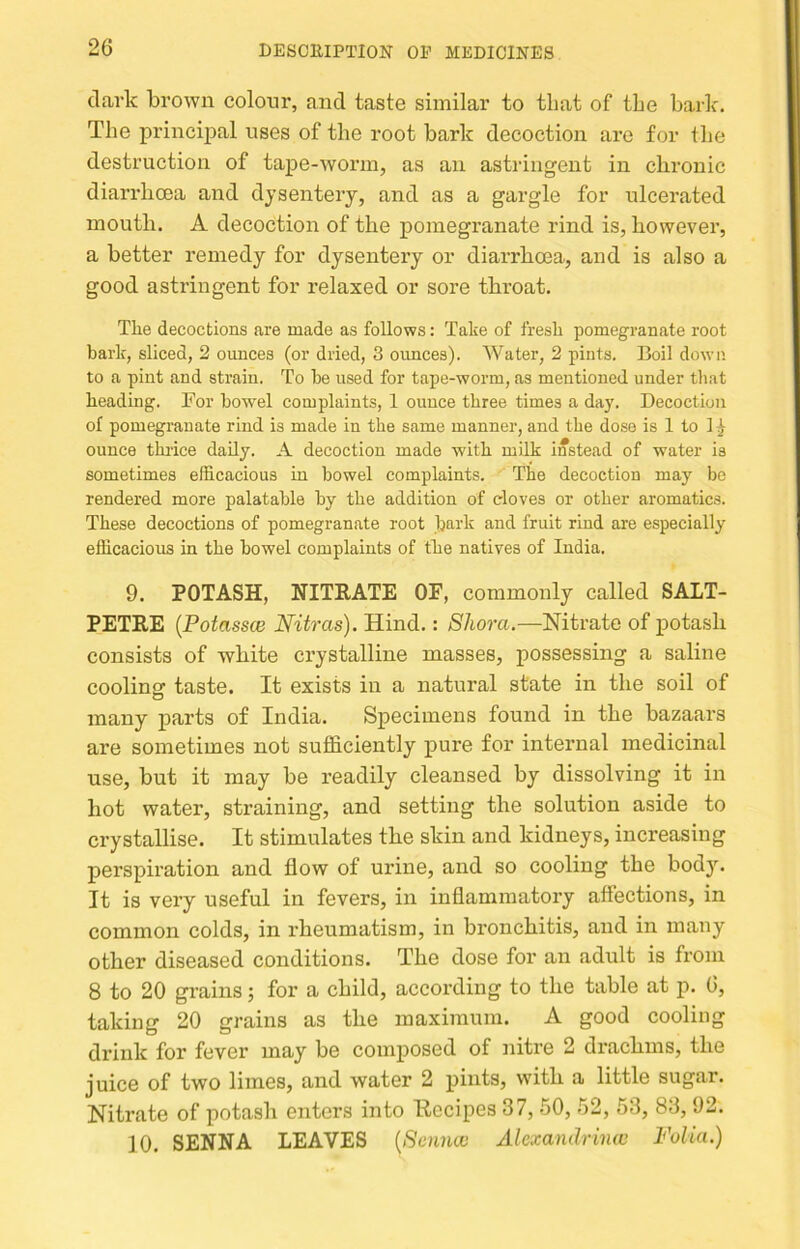 dark brown colour, and taste similar to tliat of tbe bark. The principal uses of the root bark decoction are for the destruction of tape-worm, as an astringent in chronic diarrhoea and dysentery, and as a gargle for ulcerated mouth. A decoction of the pomegranate rind is, however, a better I'emedy for dysentery or diarrhoea, and is also a good astringent for relaxed or sore throat. The decoctions are made as follows: Take of fresh pomegranate root bark, sliced, 2 ounces (or dried, 3 ounces). Water, 2 pints. Boil down to a pint and strain. To he used for tape-worm, as mentioned under tliat heading. For bowel complaints, 1 ounce three times a day. Decoction of pomegranate rind is made in the same manner, and the dose is 1 to 1 ^ ounce thrice daily. A decoction made with milk instead of water is sometimes efficacious in bowel complaints. The decoction may be rendered more palatable by the addition of cloves or other aromatics. These decoctions of pomegranate root bark and fruit rind are especially efficacious in the bowel complaints of the natives of India. 9. POTASH, NITRATE OF, commonly called SALT- PETRE {Potasses Nitras). Hind.: Shora.—Nitrate of potash consists of white crystalline masses, possessing a saline cooling taste. It exists in a natural state in the soil of many parts of India. Specimens found in the bazaars are sometimes not sufficiently pure for internal medicinal use, but it may be readily cleansed by dissolving it in hot water, straining, and setting the solution aside to crystallise. It stimulates the skin and kidneys, increasing perspiration and flow of urine, and so cooling the bod}\ It is very useful in fevers, in inflammatory affections, in common colds, in rheumatism, in bronchitis, and in many other diseased conditions. The dose for an adult is from 8 to 20 grains; for a child, according to the table at p. 6, taking 20 grains as the maximum. A good cooling drink for fever may be composed of niti’e 2 dracbuis, the juice of two limes, and water 2 pints, witb a little sugar. Nitrate of potash enters into Recipes 37,50, 52, 53, 83,92. 10. SENNA LEAVES {Sennev Alexandrinw Folia.)