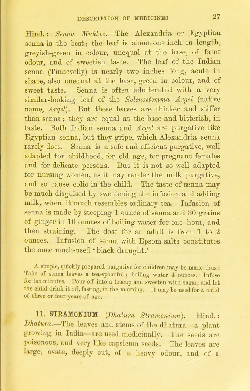 Hind.: Senna MuTtkee.—The Alexandria or Egyptian senna is the best; the leaf is about one inch in length, greyish-green in colour, unequal at the base, of faint odour, and of sweetish taste. The leaf of the Indian senna (Tinnevelly) is nearly two inches long, acute in shape, also unequal at the base, green in colour, and of sweet taste. Senna is often adulterated with a very similar-looking leaf of the Solenostemma Argel (native name, Argel). But these leaves are thicker and stiffer than senna; they are equal at the base and bitterish, in taste. Both Indian senna and Argel are purgative like Egyptian senna, but they gripe, which Alexandria senna rarely does. Senna is a safe and efficient purgative, well adapted for childhood, for old age, for pregnant females and for delicate persons. But it is not so well adapted for nursing women, as it may render the milk purgative, and so cause colic in the child. The taste of senna may be much disguised by sweetening the infusion and adding milk, when it much resembles ordinary tea. Infusion of senna is made by steeping 1 ounce of senna and 30 grains of ginger in 10 ounces of boiling water for one hour, and then straining. The dose for an adult is from 1 to 2 ounces. Infusion of senna with Epsom salts constitutes the once much-used ‘ black draught.’ A simple, quickly prepared purgative for children may be made thus : Take of senna leaves a tea-spoonful; boiling water 4 ounces. Infuse for ten minutes. I’our off into a teacup and sweeten with sugar, and let the child drink it off, fasting, in the morning. It may bo used for a child of three or four years of age. 11. STEAMONITJM (Dhatura Stramonium). Hind.: Jjhatura.~The leaves and stems of the dhatura—a plant growing in India—are used medicinally. The seeds are poisonous, and very like capsicum .seeds. The leaves arc large, ovate, deeply cut, of a heavy odour, and of a
