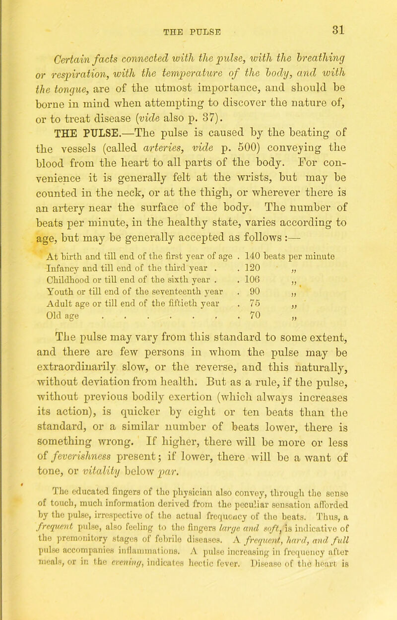 THE PULSE Certain facts connected with the pulse, with the breathing or respiration, with the temperature of the body, and with the tongue, are of the utmost importance, and should be borne in mind when attempting to discover the nature of, or to treat disease {vide also p. 37). THE PULSE.—The pulse is caused hj the beating of the vessels (called arteries, vide p. 500) conveying the blood from the heai’t to all parts of the body. For con- venience it is generally felt at the wrists, but may he counted in the neck, or at the thigh, or wherever there is an artery near the surface of the body. The number of heats per minute, in the healthy state, varies according to age, but may he generally accepted as follows :— At birth and till end of the first year of age . 140 beats per minute Infancy and till end of the third year . . 120 Childhood or till end of the sixth year . . 106 Jf ^ Youth or till end of the seventeenth year . 90 Adult age or till end of the fiftieth year . 76 )) Old age . 70 if The pulse may vary from this standard to some extent, and there are few persons in whom the pulse may be extraordinarily slow, or the reverse, and this naturally, without deviation from health. But as a rule, if the pulse, without previous bodily exertion (which always increases its action), is quicker by eight or ten beats than the standard, or a similar number of beats lower, there is something wrong. If higher, there will be more or less of feverishness present; if lower, there will be a want of tone, or vitality below par. The educated fingers of the physician also convey, through the sense of touch, much information derived from the peculiar sensation afibrded hy the pulse, irrespective of the actual frequcucy of tho boats. 'J'hus, a freqttent puLse, also feeling to the fingers lai't/e and soft, is indicative of the premonitory stages of febrile diseases. A frequent, hard, and full pulse accompanies inlhinnnatious. A pulse increasing in frequency after meals, or in the evening, indicates hectic fever. Disease of the lieart is