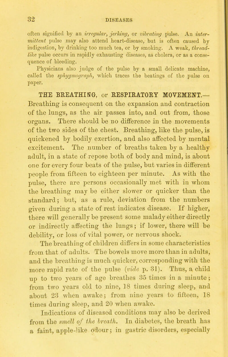 often signified by an irregular, jerking, or vibrating pulse. An inter- mittent pulse may also attend heart-disease, but is often caused by indigestion, by drmldng too much tea, or by smoking. A weak, thread- like pulse occurs in rapidly exhausting diseases, as cholera, or as a conse- quence of bleeding. Physicians also judge of the pulse by a small delicate machine, called the sphygmograph, which traces the beatings of the pulse on paper. THE BREATHING, or RESPIRATORY MOVEMENT.— Breathing is consequent on the expansion and contraction of the lungs, as the air passes into, and out from, those organs. There should be no difference in the movements of the two sides of the chest. Breathing, like the pulse, is quickened hj bodily exertion, and also affected by mental excitement. The number of breaths taken by a healthy adult, in a state of repose both of body and mind, is about one for every four beats of the pulse, but varies in different people from fifteen to eighteen per minute. As with the pulse, there are persons occasionally met with in whom the breathing may be either slower or quicker than the standard; hut, as a rule, deviation from the numbers given during a state of rest indicates disease. If higher, there will generally be present some malady either directly or indirectly affecting the lungs; if lower, there will he debility, or loss of vital power, or nervous shock. The breathing of children differs in some characteristics from that of adults. The bowels move more than in adults, and the breathing is much quicker, corresponding with the more rapid rate of the pulse {vide ji. 31). Thus, a child up to two years of age breathes 35 times in a minute; from two years old to nine, 18 times during sleep, and about 23 when awake; from nine years to fifteen, 18 times during sleep, and 20 when awake. Indications of diseased conditions may also be derived from the smell of the breath. In diabetes, the breath has a faint, apple-like odour; in gastric disorders, especially