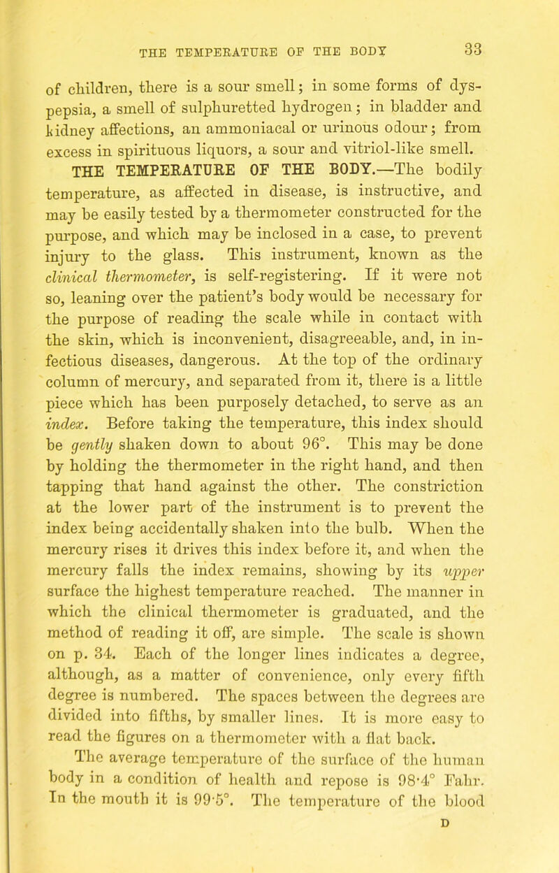 of cliildreB, there is a sour smell; in some forms of dys- pepsia, a smell of sulphuretted hydrogen; in bladder and l<idney affections, an ammoniacal or urinous odour; from excess in spirituous liquors, a sour and vitriol-like smell. the temperature of the body.—The bodily temperature, as affected in disease, is instructive, and may be easily tested by a thermometer constructed for the purpose, and which may be inclosed in a case, to prevent injury to the glass. This instrument, known as the clinical thermometer, is self-registering. If it were not so, leaning over the patient’s body would be necessary for the purpose of reading the scale while in contact with the skin, which is inconvenient, disagreeable, and, in in- fectious diseases, dangerous. At the top of the ordinary column of mercury, and separated from it, there is a little piece which has been purposely detached, to serve as an index. Before taking the temperature, this index should be gently shaken dowji to about 96°. This may be done by holding the thermometer in the right hand, and then tapping that hand against the other. The constriction at the lower part of the instrument is to prevent the index being accidentally shaken into the bulb. When the mercury rises it drives this index before it, and when the mercury falls the index remains, showing by its upper surface the highest temperature reached. The manner in which the clinical thermometer is graduated, and the method of reading it off, are simple. The scale is shown on p. 34. Each of the longer lines indicates a degree, although, as a matter of convenience, only every fifth degree is numbered. The spaces between the degrees are divided into fifths, by smaller lines. It is more easy to read the figures on a thermometer with a fiat back. The average temperature of the surface of the human body in a condition of health and repose is 98‘4° Fahr. In the mouth it is 99 5°. The temperature of the blood D