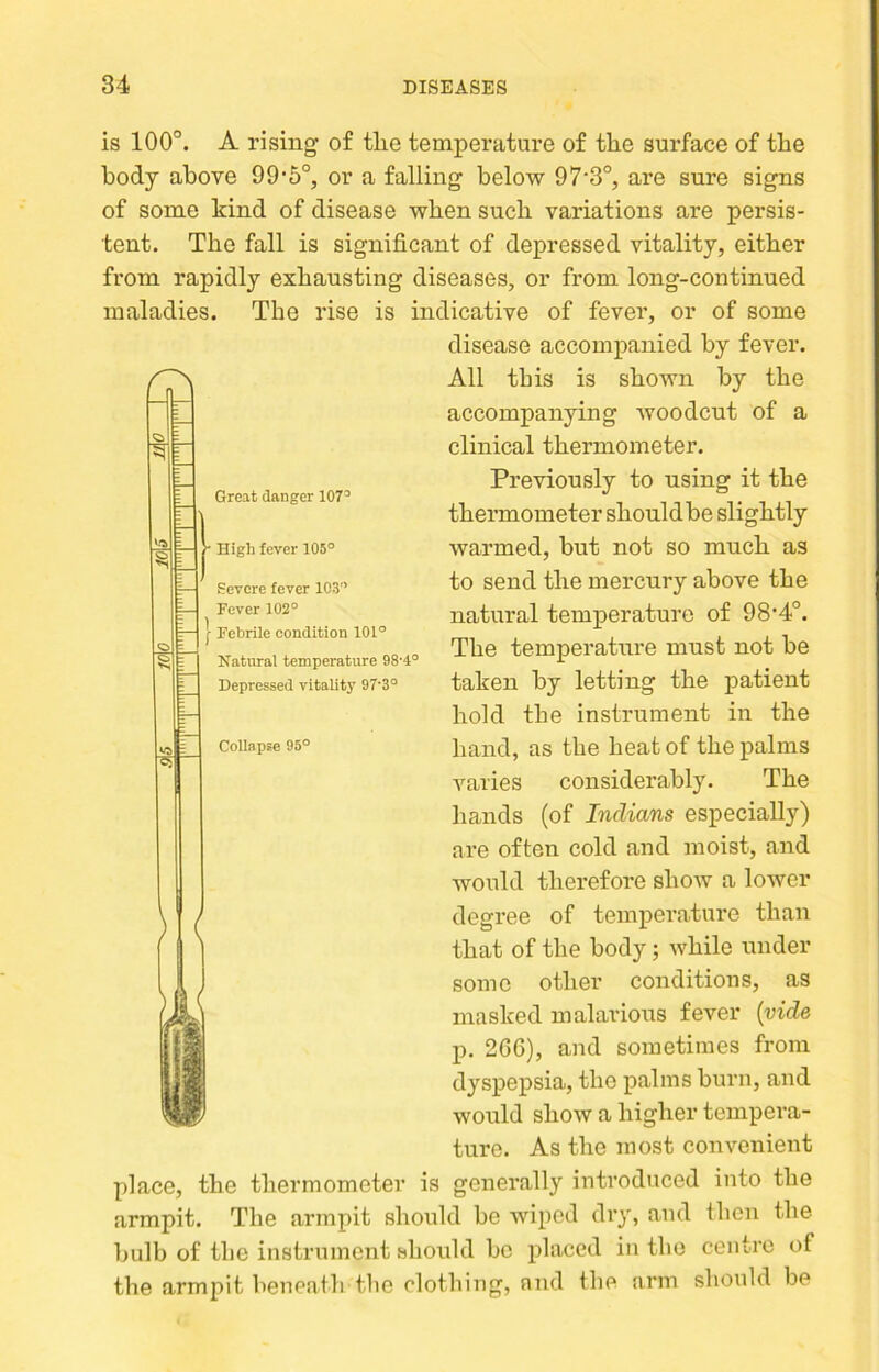 is 100°. A rising of tlie temperature of the surface of the body above 99‘5°, or a falling below 97‘3°, are sure signs of some kind of disease when such variations are persis- tent. The fall is significant of depressed vitality, either from rapidly exhausting diseases, or from long-continued maladies. The rise is indicative of fever, or of some disease accompanied by fever. /0^ All this is shown by the accompanying woodcut of a clinical thermometer. Previously to using it the thermometer shonldbe slightly warmed, but not so much as to send the mercury above the natural temperature of 98‘4°. The temperature must not be taken by letting the patient hold the instrument in the hand, as the heat of the palms varies considerably. The hands (of Indians especially) are often cold and moist, and would therefore show a lower y degree of temperature than ' that of the body; while under some other conditions, as masked malarious fever {vide p. 2G6), and sometimes from dyspepsia, the palms burn, and would show a higher tempera- ture. As the most convenient place, the thermometer is generally introduced into the armpit. The armpit should be wiped dry, and then the bulb of the instrument should bo placed in tlio centre of the armpit beneath the clothing, and the arm should be Great danger 107^ • High fever 105° Severe fever 103° Fever 102° [ Febrile condition 101° Natural temperature 98'4° Depressed vitality 97’3° Collapse 95°