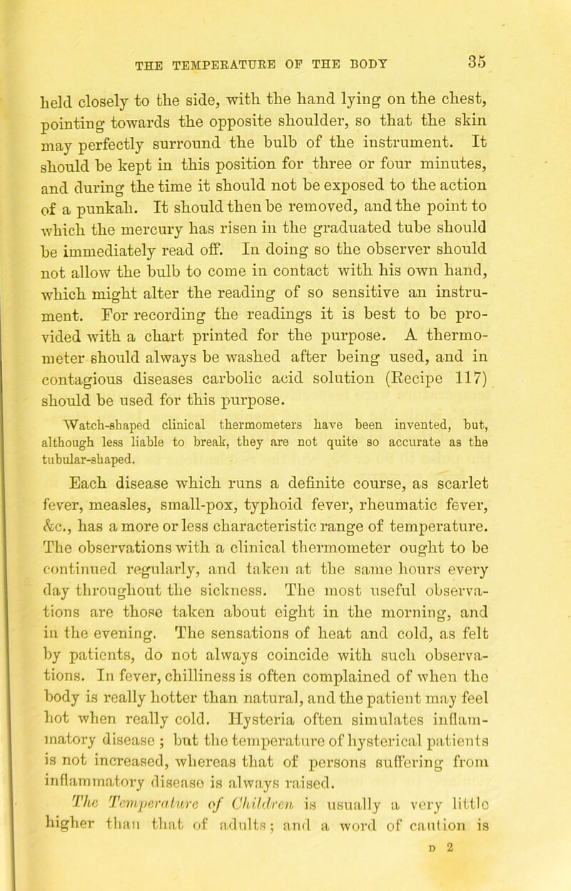 held closely to the side, with the hand lying on the chest, pointing towards the opposite shoulder, so that the shin may perfectly surround the bulb of the instrument. It should be kept in this position for three or four minutes, and during the time it should not be exposed to the action of a punkah. It should then be removed, and the point to which the mercury has risen in the graduated tube should be immediately read off. In doing so the observer should not allow the bulb to come in contact with his own hand, which might alter the reading of so sensitive an instru- ment. For recording the readings it is best to be pro- vided with a chart printed for the purpose. A thermo- meter should always be washed after being used, and in contagious diseases carbolic acid solution (Eecipe 117) should be used for this purpose. Watch-shaped clinical thermometers have been invented, but, although less liable to break, they are not quite so accurate as the tubular-shaped. Each disease which runs a definite course, as scarlet fever, measles, small-pox, typhoid fever, rheumatic fever, Ac., has a more or less characteristic range of temperature. The observations with a clinical thermometer ought to be continued regularly, and taken at the same hours every day throughout the sickness. The most useful observa- tions are those taken about eight in the morning, and in the evening. The sensations of heat and cold, as felt by patients, do not always coincide with such observa- tions. In fever, chilliness is often complained of when the body is really hotter than natural, and the patient may feel hot when really cold. Hysteria often simulates inflam- matory disease j but the temperature of hysterical patients is not increased, whereas that of persons suffering from inflammatory disease is always raised. The Tiivijieralure of Children is usually a very little higher than that of adults; and a word of caution is D 2