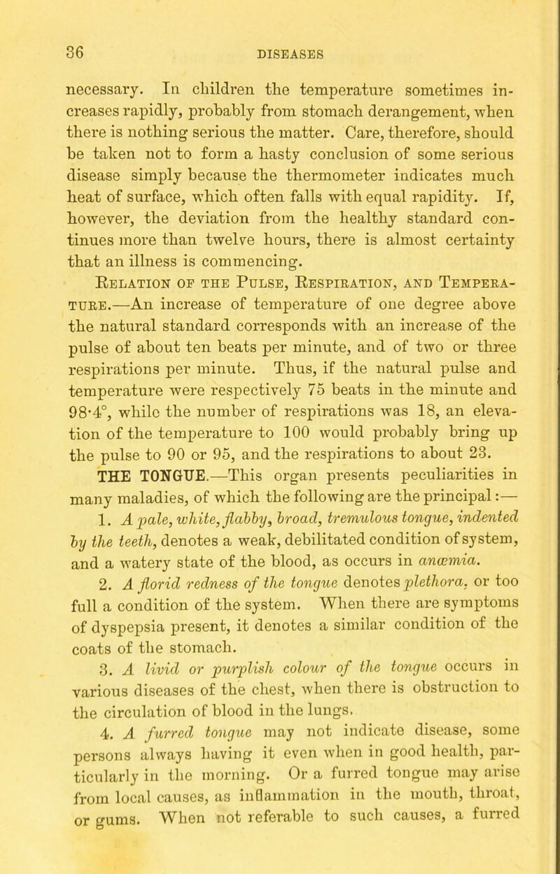 necessary. In children the temperatm’e sometimes in- creases rapidly, probably from stomach derangement, when there is nothing serious the matter. Care, therefore, should be taken not to form a hasty conclusion of some serious disease simply because the thermometer indicates much heat of surface, w’hich often falls with equal rapidit}% If, however, the deviation from the healthy standard con- tinues more than twelve hours, there is almost certainty that an illness is commencing. Relation op the Pulse, Respiration, and Tempera- ture.—An increase of temperature of one degree above the natural standard corresponds with an increase of the pulse of about ten beats per minute, and of two or three respirations per minute. Thus, if the natural pulse and temperature were respectively 75 beats in the minute and 98‘4°, while the number of respirations was 18, an eleva- tion of the temperature to 100 would probably bring up the pulse to 90 or 95, and the respirations to about 23. THE TONGUE.—This organ presents peculiarities in many maladies, of which the following are the principal:— 1. A pale, white, flabby, broad, tremulous tongue, indented by the teeth, denotes a weak, debilitated condition of system, and a watery state of the blood, as occurs in anwmia. 2. A florid redness of the tongue denotes plethora, or too full a condition of the system. When there are symptoms of dyspepsia present, it denotes a similar condition of the coats of the stomach. 3. A livid or purplish colour of the tongue occurs in various diseases of the chest, when there is obstruction to the circulation of blood in the lungs. 4. A furred tongue may not indicate disease, some persons always having it even when in good health, par- ticularly in the morning. Or a furred tongue may arise from local causes, as inflammation in the mouth, throat, or gums. ^Vhen not referable to such causes, a furred