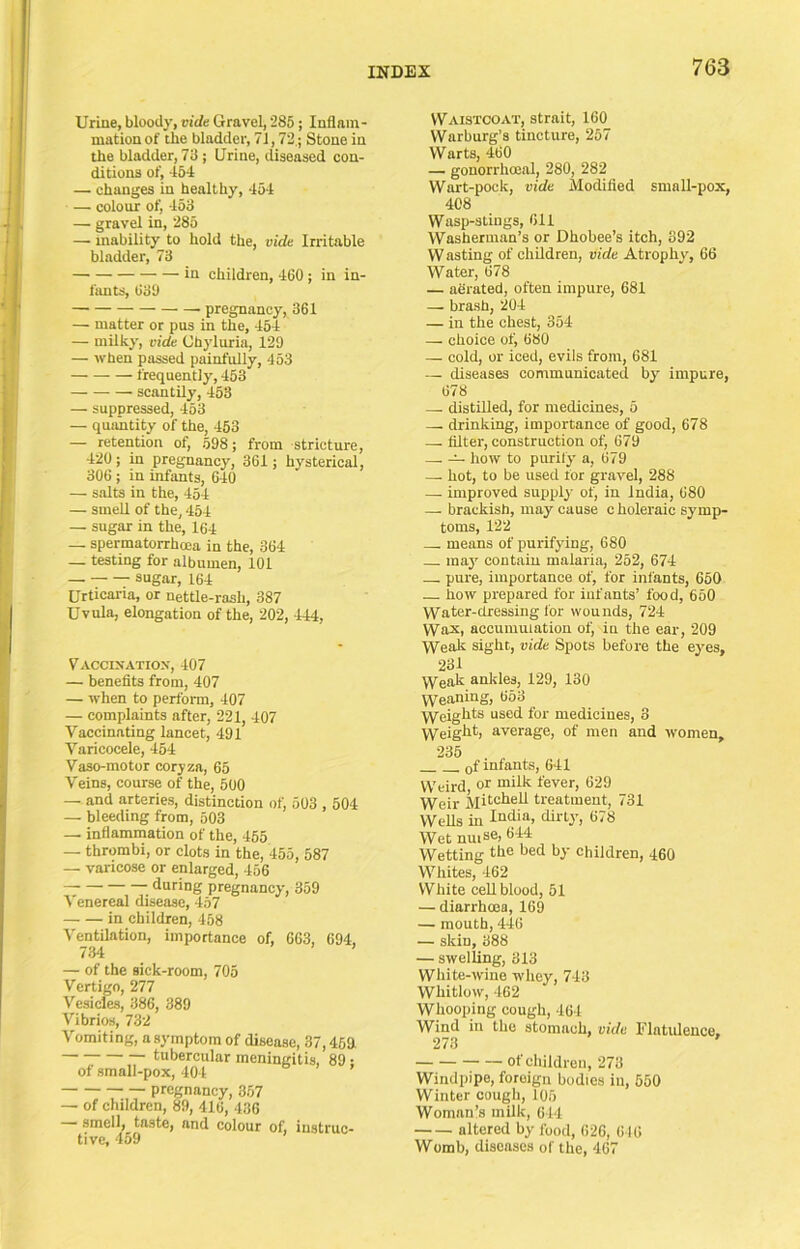 Urine, bloody, vide Gravel, 285; Inflam- mation of tie bladder, 71,72,; Stone in the bladder, 73 ; Urine, diseased con- ditions of, 454 — changes in healthy, 454 — colour of, 453 — gravel in, 285 — mability to hold the, vide Irritable bladder, 73 — in children, 460 ; in in- fants, 639 pregnancy, 361 — matter or pus in the, 454 — milky, vide Chyluria, 129 — when passed painfully, 453 frequently, 453 scantily, 453 — suppressed, 453 — quantity of the, 453 — retention of, 598; from stricture, 420 ; in pregnancy, 361; hysterical, 306; in infants, 640 — salts in the, 454 — smell of the, 454 — sugar in the, 164 — spermatorrhoea in the, 364 — testing for albumen, 101 — sugar, 164 Urticaria, or nettle-rash, 387 Uvula, elongation of the, 202, 444, Vaccixatiox, 407 — benefits from, 407 — when to perform, 407 — complaints after, 221, 407 Vaccinating lancet, 491 Varicocele, 454 Vaso-motor coryza, 65 Veins, course of the, 500 _ and arteries, distinction of, 503,504 — bleeding from, 503 — inflammation of the, 455 — thrombi, or clots in the, 455, 587 — varicose or enlarged, 456 during pregnancy, 359 Venereal disease, 457 in children, 458 Ventilation, importance of, 663, 694. 734 > > . — of the sick-room, 705 Vertigo, 277 Vesicles, 386, 389 Vibrios, 732 Vomiting, a symptom of disease, 37,463 tubercular meningitis, 89 • of small-pox, 404 ’ pregnancy, 367 — of children, 89, 416, 436 — smell, taste, and colour of, instruc- tive, 459 Waistcoat, strait, 160 Warburg’s tincture, 257 Warts, 460 — gonorrhoenl, 280, 282 Wart-pock, vide Modified small-pox, 408 Wasp-stings, 611 Washerman’s or Dhobee’s itch, 892 W asting of children, vide Atrophyq 66 ’Water, 678 — aerated, often impure, 681 — brash, 204 — in the chest, 354 — choice of, 680 — cold, or iced, evils from, 681 — diseases communicated by' impure, 678 — distilled, for medicines, 5 — drinking, importance of good, 678 — filter, construction of, 679 — -A- how to purify a, 679 —. hot, to be used for gravel, 288 — improved supply of, in India, 680 — brackish, may cause choleraic symp- toms, 122 means of purifying, 680 may' contain malaria, 252, 674 — pure, importance of, for infants, 660 how prepared for infants’ food, 660 Water-dressing for wounds, 724 Wax, accumulation of, in the ear, 209 Wealc sight, vide Spots before the ey'es, 231 \yeak ankles, 129, 130 Weaning, 653 Weiglits used for medicines, 3 Weight) average, of men and women, 235 of infants, 641 Weird or milk fever, 629 Weir Mitohell treatment, 731 Wells in India, dirty', 678 Wet nuise, 644 Wetting the bed by children, 460 Whites, 462 White cell blood, 51 — diarrhoea, 169 — mouth, 446 — skin, 388 — swelling, 313 White-wine whey, 743 Whitlow, 462 Whooping cough, 461 Wind in the stomach, vide Flatulence, 273 ' of children, 273 Windpipe, foreign bodies in, 550 Winter cough, 105 Woman’s milk, 644 altered by food, 626, 616 Womb, diseases of the, 467