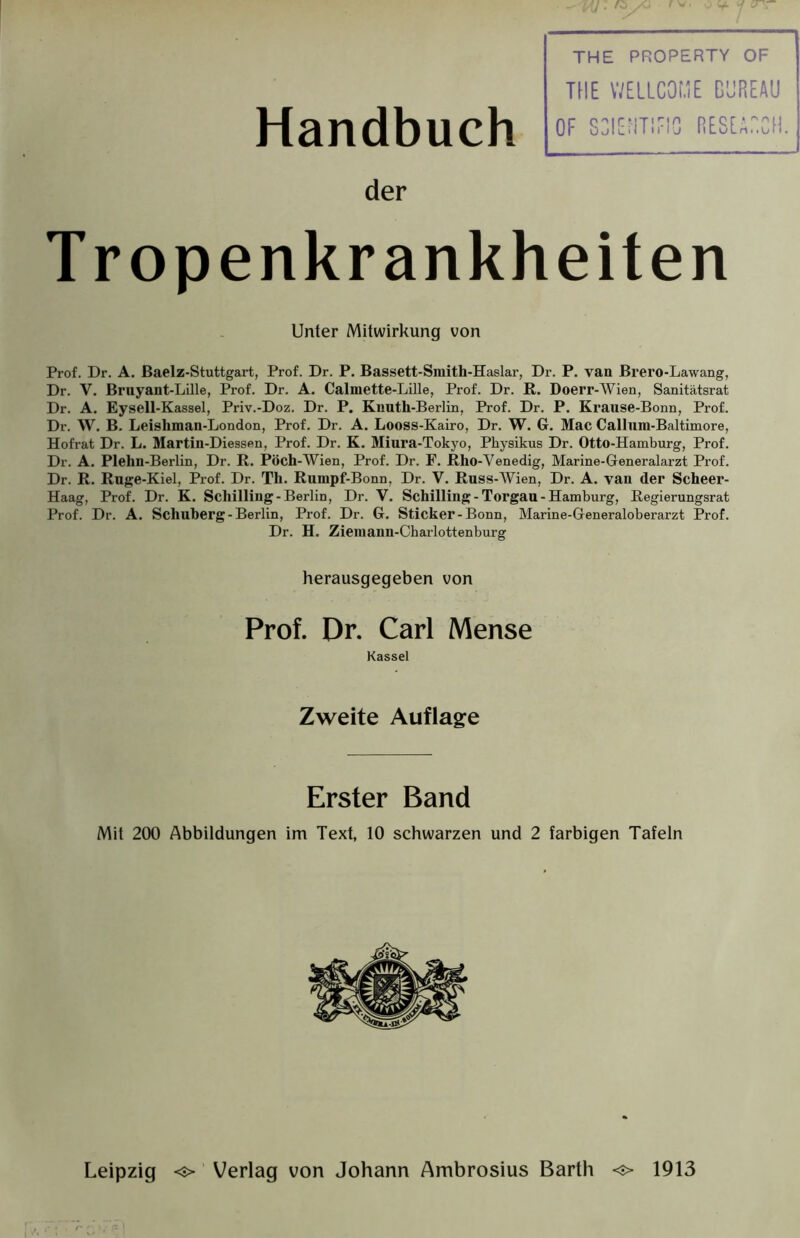 Handbuch THE PROPERTY OF TUE WELLCOME BUREAU OF SCIENTIFIC RESEARCH. der Tropenkrankheiten Unter Mitwirkung von Prof. Dr. A. ßaelz-Stuttgart, Prof. Dr. P. Bassett-Smith-Haslar, Dr. P. van Brero-Lawang, Dr. Y. Bruyant-Lille, Prof. Dr. A. Calmette-Lille, Prof. Dr. R. Doerr-Wien, Sanitätsrat Dr. A. Eysell-Kassel, Priv.-Doz. Dr. P. Knuth-Berlin, Prof. Dr. P. Krause-Bonn, Prof. Dr. W. B. Leishman-London, Prof. Dr. A. Looss-Kairo, Dr. W. G. Mac Callum-Baltimore, Hofrat Dr. L. Martin-Diessen, Prof. Dr. K. Miura-Tokyo, Physikus Dr. Otto-Hamburg, Prof. Dr. A. Plehn-Berlin, Dr. R. Pöch-Wien, Prof. Dr. F. Rho-Venedig, Marine-Generalarzt Prof. Dr. R. Ruge-Kiel, Prof. Dr. Th. Rumpf-Bonn, Dr. V. Russ-Wien, Dr. A. vau der Scheer- Haag, Prof. Dr. K. Schilling-Berlin, Dr. V. Schilling-Torgau-Hamburg, Regierungsrat Prof. Dr. A. Schuberg-Berlin, Prof. Dr. G. Sticker-Bonn, Marine-Generaloberarzt Prof. Dr. H. Ziemann-Charlottenburg herausgegeben von Prof. Dr. Carl Mense Kassel Zweite Auflage Erster Band Mit 200 Abbildungen im Text, 10 schwarzen und 2 farbigen Tafeln Leipzig o Verlag von Johann Ambrosius Barth o 1913