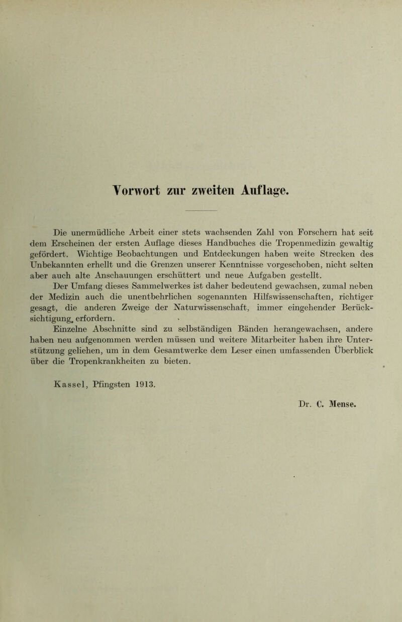 Yorwort zur zweiten Auflage, Die unermüdliche Arbeit einer stets wachsenden Zahl von Forschern hat seit dem Erscheinen der ersten Auflage dieses Handbuches die Tropenmedizin gewaltig gefördert. Wichtige Beobachtungen und Entdeckungen haben weite Strecken des Unbekannten erhellt und die Grenzen unserer Kenntnisse vorgeschoben, nicht selten aber auch alte Anschauungen erschüttert und neue Aufgaben gestellt. Der Umfang dieses Sammelwerkes ist daher bedeutend gewachsen, zumal neben der Medizin auch die unentbehrlichen sogenannten Hilfswissenschaften, richtiger gesagt, die anderen Zweige der Naturwissenschaft, immer eingehender Berück- sichtigung, erfordern. Einzelne Abschnitte sind zu selbständigen Bänden herangewachsen, andere haben neu aufgenommen werden müssen und weitere Mitarbeiter haben ihre Unter- stützung geliehen, um in dem Gesamt werke dem Leser einen umfassenden Überblick über die Tropenkrankheiten zu bieten. Kassel, Pfingsten 1913. Dr. C. Mense.