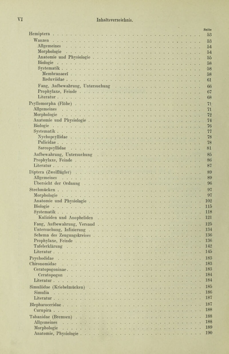 Seite Hemiptera 53 Wanzen 53 Allgemeines 54 Morphologie 54 Anatomie und Physiologie 55 Biologie 58 Systematik 58 Membranacei 58 Reduviidae 61 Fang, Aufbewahrung, Untersuchung 66 Prophylaxe, Feinde 67 Literatur 68 Psyllomorpha (Flöhe) 71 Allgemeines 71 Morphologie 72 Anatomie und Physiologie 74 Biologie 76 Systematik 77 Nychopsyllidae 78 Pulicidae 78 Sarcopsyllidae 81 Aufbewahrung, Untersuchung 85 Prophylaxe, Feinde 86 Literatur 87 Diptera (Zweiflügler) 89 Allgemeines 89 Übersicht der Ordnung 96 Stechmücken 97 Morphologie 97 Anatomie und Physiologie 102 Biologie 115 Systematik 118 Kuliziden und Anopheliden 121 Fang, Aufbewahrung, Versand 125 Untersuchung, Infizierung 134 Schema des Zeugungskreises 136 Prophylaxe, Feinde 136 Tafelerklärung 142 Literatur 145 Psychodidae 183 Chironomidae 183 Ceratopogoninae 183 Ceratopogon 184 Literatur 184 Simuliidae (Kriebelmücken) 185 Simulia 186 Literatur 187 Blepharoceridae 187 Curupira 188 Tabanidae (Bremsen) 188 Allgemeines 188 Morphologie 189 Anatomie, Physiologie 190