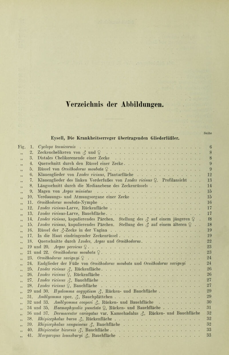 Verzeichnis der Abbildungen. Seite Eysell, Die Krankheitserreger übertragenden Gliederfüßler. Fig. 1. Cyclops tenuicornis 6 „ 2. Zeckenchelikeren von g und $ 8 „ 3. Distales Chelikerenende einer Zecke 8 „ 4. Querschnitt durch den Rüssel einer Zecke 9 „ 5. Rüssel von Ornithodorus moubata $ 9 „ 6. Klauenglieder von Ixodes ricinus, Plantarfläche 12 „ 7. Klauenglieder des linken Vorderfußes von Ixodes ricinus $. Profilansicht ... 13 „ 8. Längsschnitt durch die Medianebene des Zeckenrüssels 14 „ 9. Magen von Ar gas miniatus 15 „ 10. Verdauungs- und Atmungsorgane einer Zecke . . 15 „ 11. Ornithodorus moubata-'Nymphe 16 „ 12. Ixodes ricinus-Larve, Rückenfläche 17 „ 13. Ixodes na’nws-Larve, Bauchfläche 17 „ 14. Ixodes ricinus, kopulierendes Pärchen. Stellung des auf einem jüngeren $ . f8 ,, 15. Ixodes ricinus, kopulierendes Pärchen. Stellung des <$ auf einem älteren $ . . 18 „ 16. Rüssel der <J-Zecke in der Vagina 19 „ 17. In die Haut eindringender Zeckenrüssel 19 18. Querschnitte durch Ixodes, Argas und Ornithodorus 22 „ 19 und 20. Argas persicus $ 23 „ 21 und 22. Ornithodorus moubata $ 23 „ 23. Ornithodorus savignyi $ 24 „ 24. Endglieder der Füße von Ornithodorus moubata und Ornithodorus savignyi ... 24 „ 25. Ixodes ricinus <$, Rückenfläche 26 „ 26. Ixodes ricinus Rückenfläche 26 „ 27. Ixodes ricinus <$, Bauchfläche 27 „ 28. Ixodes ricinus Bauchfläche 27 „ 29 und 30. Hyalomma aegyptium <$, Rücken- und Bauchfläche 29 ,, 31. Amblyomma spec. $, Bauchplättchen 29 „ 32 und 33. Amblyomma cooperi <$, Rücken- und Bauchfläche 30 „ 34 und 35. Haemaphysalis punctata Rücken- und Bauchfläche 31 „ 36 und 37. Dermacentor variegatus var. Kamschadalus <$, Rücken- und Bauchfläche 32 „ 38. Rhipicephalus bursa Rückenfläche 32 „ 39. Rhipicephalus sanguineus <$, Bauchfläche 32 „ 40. Rhipicewtor bicornis $, Bauchfläche 33 „ 41. Margaropus lounsburyi <$, Bauchfläche 33