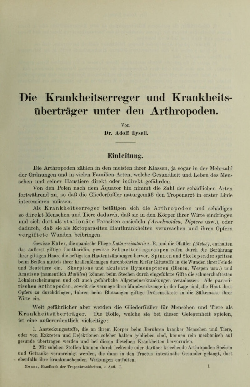 Die Krankheitserreger und Krankheits- überträger unter den Arthropoden. Von Dr. Adolf Eysell. Einleitung. Die Arthropoden zählen in den meisten ihrer Klassen, ja sogar in der Mehrzahl der Ordnungen und in vielen Familien Arten, welche Gesundheit und Leben des Men- schen und seiner Haustiere direkt oder indirekt gefährden. Von den Polen nach dem Äquator hin nimmt die Zahl der schädlichen Arten fortwährend zu, so daß die Gliederfüßler naturgemäß den Tropenarzt in erster Linie interessieren müssen. Als Krankheitserreger betätigen sich die Arthropoden und schädigen so direkt Menschen und Tiere dadurch, daß sie in den Körper ihrer Wirte eindringen und sich dort als stationäre Parasiten ansiedeln (Arachnoidea, Diptera usw.), oder dadurch, daß sie als Ektoparasiten Hautkrankheiten verursachen und ihren Opfern vergiftete Wunden beibringen. Gewisse Käfer, die spanische Fliege Lytta vesicatoria z. B. und die Ölkäfer (Meloe), enthalten das äußerst giftige Cantharidin, gewisse Schmetterlingsraupen rufen durch die Berührung ihrer giftigen Haare die heftigsten Hautentzündungen hervor. Spinnen und Skolopender spritzen beim Beißen mittels ihrer krallenförmigen durchbohrten Kiefer Giftstoffe in die Wunden ihrer Feinde und Beutetiere ein. Skorpione und akuleate Hymenopteren (Bienen, Wespen usw.) und Ameisen (namentlich Mutillen) können beim Stechen durch eingeführte Gifte die schmerzhaftesten Lokalerscheinungen und oft auch gefährliche Allgemeinerkrankungen veranlassen. Alle parasi- tischen Arthropoden, soweit sie vermöge ihrer Mundwerkzeuge in der Lage sind, die Haut ihres Opfers zu durchdringen, führen beim Blutsaugen giftige Drüsensekrete in die Säftemasse ihrer Wirte ein. Weit gefährlicher aber werden die Gliederfüßler für Menschen und Tiere als Krankheitsüberträger. Die Rolle, welche sie bei dieser Gelegenheit spielen, ist eine außerordentlich vielseitige: 1. Ansteckungsstoffe, die an ihrem Körper beim Berühren kranker Menschen und Tiere, oder von Exkreten und Dejektionen solcher haften geblieben sind, können rein mechanisch auf gesunde übertragen werden und bei diesen dieselben Krankheiten hervorrufen. 2. Mit solchen Stoffen können durch leckende oder darüber kriechende Arthropoden Speisen und Getränke verunreinigt werden, die dann in den Tractus intestinalis Gesunder gelangt, dort - ebenfalls ihre krankmachenden Wirkungen entfalten. Mense, Handbach der Tropenkrankheiten, 2. Aufl. I.