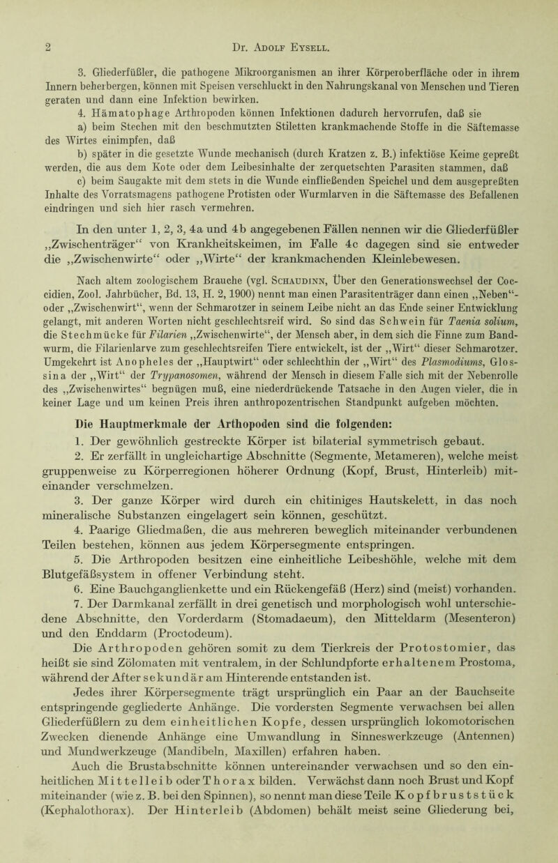 3. Gliederfüßler, die pathogene Mikroorganismen an ihrer Körperoberfläche oder in ihrem Innern beherbergen, können mit Speisen verschluckt in den Nahrungskanal von Menschen und Tieren geraten und dann eine Infektion bewirken. 4. Hämatophage Arthropoden können Infektionen dadurch hervorrufen, daß sie a) beim Stechen mit den beschmutzten Stiletten krankmachende Stoffe in die Säftemasse des Wirtes einimpfen, daß b) später in die gesetzte Wunde mechanisch (durch Kratzen z. B.) infektiöse Keime gepreßt werden, die aus dem Kote oder dem Leibesinhalte der zerquetschten Parasiten stammen, daß c) beim Saugakte mit dem stets in die Wunde einfließenden Speichel und dem ausgepreßten Inhalte des Vorratsmagens pathogene Protisten oder Wurmlarven in die Säftemasse des Befallenen eindringen und sich hier rasch vermehren. In den unter 1, 2, 3, 4 a und 4 b angegebenen Fällen nennen wir die Gliederfüßler „Zwischenträger“ von Krankheitskeimen, im Falle 4c dagegen sind sie entweder die „Zwischenwirte“ oder „Wirte“ der krankmachenden Kleinlebewesen. Nach altem zoologischem Brauche (vgl. Schaudinn, Über den Generationswechsel der Coc- cidien, Zool. Jahrbücher, Bd. 13, H. 2,1900) nennt man einen Parasitenträger dann einen „Neben “- oder „Zwischenwirt“, wenn der Schmarotzer in seinem Leibe nicht an das Ende seiner Entwicklung gelangt, mit anderen Worten nicht geschlechtsreif wird. So sind das Schwein für Taenia solium, die Stechmücke für Filarien „Zwischenwirte“, der Mensch aber, in dem sich die Finne zum Band- wurm, die Filarienlarve zum geschlechtsreifen Tiere entwickelt, ist der „Wirt“ dieser Schmarotzer. Umgekehrt ist Anopheles der „Hauptwirt“ oder schlechthin der „Wirt“ des Plasmodiums, Glos- sina der „Wirt“ der Trypanosomen, während der Mensch in diesem Falle sich mit der Nebenrolle des „Zwischenwirtes“ begnügen muß, eine niederdrückende Tatsache in den Augen vieler, die in keiner Lage und um keinen Preis ihren anthropozentrischen Standpunkt aufgeben möchten. Die Hauptmerkmale der Arthopoden sind die folgenden: 1. Der gewöhnlich gestreckte Körper ist bilaterial symmetrisch gebaut. 2. Er zerfällt in ungleichartige Abschnitte (Segmente, Metameren), welche meist gruppenweise zu Körperregionen höherer Ordnung (Kopf, Brust, Hinterleib) mit- einander verschmelzen. 3. Der ganze Körper wird durch ein chitiniges Hautskelett, in das noch mineralische Substanzen eingelagert sein können, geschützt. 4. Paarige Gliedmaßen, die aus mehreren beweglich miteinander verbundenen Teilen bestehen, können aus jedem Körpersegmente entspringen. 5. Die Arthropoden besitzen eine einheitliche Leibeshöhle, welche mit dem Blutgefäßsystem in offener Verbindung steht. 6. Eine Bauchganglienkette und ein Rückengefäß (Herz) sind (meist) vorhanden. 7. Der Darmkanal zerfällt in drei genetisch und morphologisch wohl unterschie- dene Abschnitte, den Vorderdarm (Stomadaeum), den Mitteldarm (Mesenteron) und den Enddarm (Proctodeum). Die Arthropoden gehören somit zu dem Tierkreis der Protostomier, das heißt sie sind Zölomaten mit ventralem, in der Schlundpforte erhaltenem Prostoma, während der After sekundär am Hinterende entstanden ist. Jedes ihrer Körpersegmente trägt ursprünglich ein Paar an der Bauchseite entspringende gegliederte Anhänge. Die vordersten Segmente verwachsen bei allen Gliederfüßlern zu dem einheitlichen Kopfe, dessen ursprünglich lokomotorischen Zwecken dienende Anhänge eine Umwandlung in Sinnes Werkzeuge (Antennen) und Mund Werkzeuge (Mandibeln, Maxillen) erfahren haben. Auch die Brustabschnitte können untereinander verwachsen und so den ein- heitlichen Mittelleib oder Thorax bilden. Verwächst dann noch Brust und Kopf miteinander (wie z. B. bei den Spinnen), so nennt man diese Teile Kopfbruststück (Kephalothorax). Der Hinterleib (Abdomen) behält meist seine Gliederung bei.
