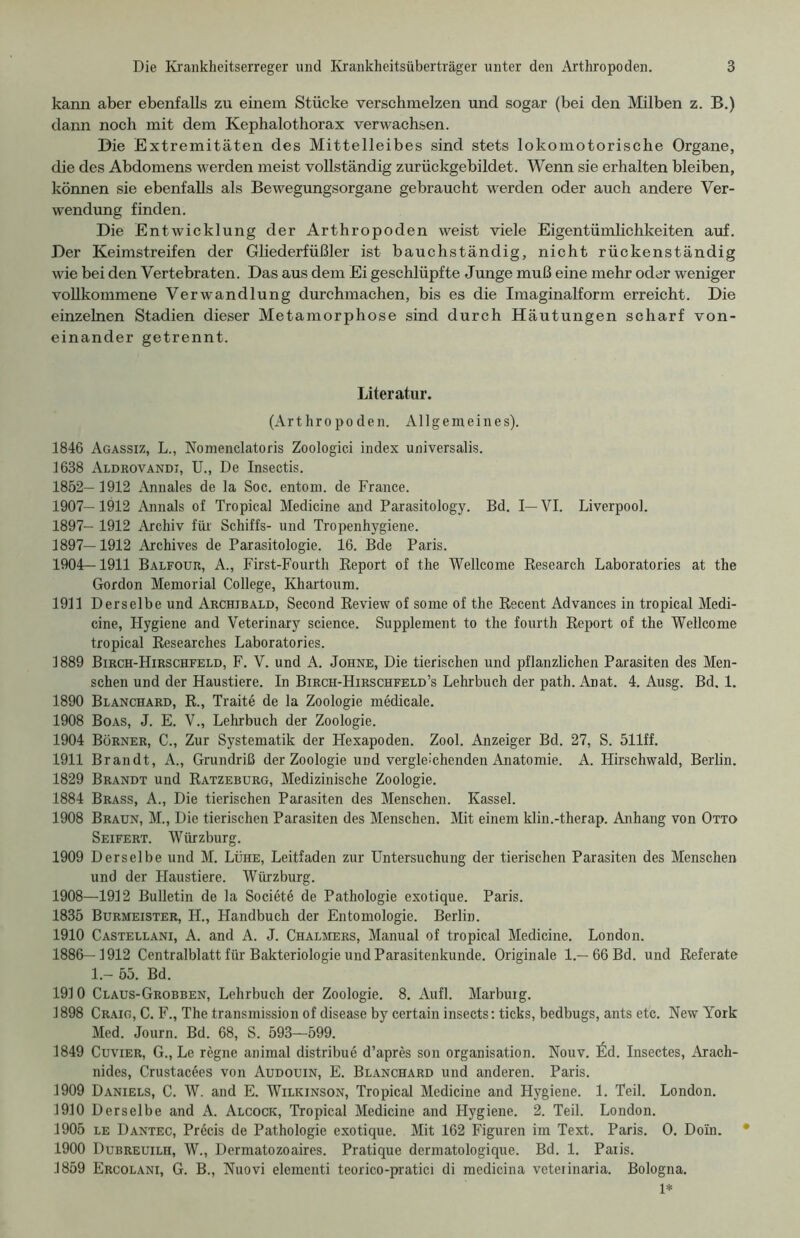 kann aber ebenfalls zu einem Stücke verschmelzen und sogar (bei den Milben z. B.) dann noch mit dem Kephalothorax verwachsen. Die Extremitäten des Mittelleibes sind stets lokomotorische Organe, die des Abdomens werden meist vollständig zurückgebildet. Wenn sie erhalten bleiben, können sie ebenfalls als Bewegungsorgane gebraucht werden oder auch andere Ver- wendung finden. Die Entwicklung der Arthropoden weist viele Eigentümlichkeiten auf. Der Keimstreifen der Gliederfüßler ist bauchständig, nicht rückenständig wie bei den Vertebraten. Das aus dem Ei geschlüpfte Junge muß eine mehr oder weniger vollkommene Verwandlung durchmachen, bis es die Imaginalform erreicht. Die einzelnen Stadien dieser Metamorphose sind durch Häutungen scharf von- einander getrennt. Literatur. (Arthropoden. Allgemeines). 1846 Agassiz, L., Nomenclatoris Zoologie! index universalis. 1638 Aldrovandi, U., De Insectis. 1852— 1912 Annales de la Soc. entom. de France. 1907— 1912 Annals of Tropical Medicine and Parasitology. Bd. I— VI. Liverpool. 1897- 1912 Archiv für Schiffs- und Tropenhygiene. 1897—1912 Archives de Parasitologie. 16. Bde Paris. 1904—1911 Balfour, A., First-Fourth Report of the Wellcome Research Laboratories at the Gordon Memorial College, Khartoum. 1911 Derselbe und Archibald, Second Review of some of the Recent Advances in tropical Medi- cine, Hygiene and Veterinary Science. Supplement to the fourth Report of the Wellcome tropical Researches Laboratories. 1889 Birch-Hirschfeld, F. V. und A. Johne, Die tierischen und pflanzlichen Parasiten des Men- schen und der Haustiere. In Birch-Hirschfeld’s Lehrbuch der path. Anat. 4. Ausg. Bd. 1. 1890 Blanchard, R., Traite de la Zoologie medicale. 1908 Boas, J. E. V., Lehrbuch der Zoologie. 1904 Börner, C., Zur Systematik der Hexapoden. Zool. Anzeiger Bd. 27, S. 511ff. 1911 Brandt, A., Grundriß der Zoologie und vergleichenden Anatomie. A. Hirschwald, Berlin. 1829 Brandt und Ratzeburg, Medizinische Zoologie. 1884 Brass, A., Die tierischen Parasiten des Menschen. Kassel. 1908 Braun, M., Die tierischen Parasiten des Menschen. Mit einem klin.-therap. Anhang von Otto Seifert. Würzburg. 1909 Derselbe und M. Lühe, Leitfaden zur Untersuchung der tierischen Parasiten des Menschen und der Haustiere. Würzburg. 1908— 1912 Bulletin de la Societe de Pathologie exotique. Paris. 1835 Burmeister, H., Handbuch der Entomologie. Berlin. 1910 Castellani, A. and A. J. Chalmers, Manual of tropical Medicine. London. 1886—1912 Centralblatt für Bakteriologie und Parasitenkunde. Originale 1.— 66 Bd. und Referate 1.- 55. Bd. 1910 Claus-Grobben, Lehrbuch der Zoologie. 8. Aufl. Marburg. 1898 Craig, C. F., The transmission of disease by certain insects: ticks, bedbugs, ants etc. New York Med. Journ. Bd. 68, S. 593—599. 1849 Cuvier, G., Le regne animal distribue d’apres son Organisation. Nouv. Ed. Insectes, Arach- nides, Crustacßes von Audouin, E. Blanchard und anderen. Paris. 1909 Daniels, C. W. and E. Wilkinson, Tropical Medicine and Hygiene. 1. Teil. London. 1910 Derselbe and A. Alcock, Tropical Medicine and Hygiene. 2. Teil. London. 1905 le Dantec, Precis de Pathologie exotique. Mit 162 Figuren im Text. Paris. O. Doin. • 1900 Dubreuilh, W., Dermatozoaires. Pratique dermatologique. Bd. 1. Paris. 1859 Ercolani, G. B., Nuovi elementi teorico-pratici di medicina veteiinaria. Bologna. 1*