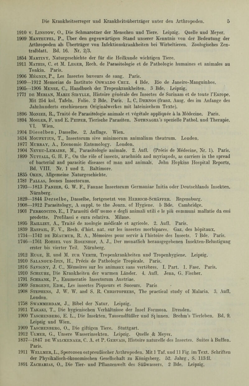 1910 v. Linstow, 0., Die Schmarotzer der Menschen und Tiere. Leipzig. Quelle und Meyer. 1909 Manteufel, P., Über den gegenwärtigen Stand unserer Kenntnis von der Bedeutung der Arthropoden als Überträger von Infektionskrankheiten bei Wirbeltieren. Zoologisches Zen- tralblatt. Bd. 16. Nr. 2/3. 1854 Martiny, Naturgeschichte der für die Heilkunde wichtigen Tiere. 1911 Mathis, C. et M. Leger, Rech, de Parasitologie et de Pathologie humaines et animales au Tonkin. Paris. 1906 Megnin, P., Les Insectes buveurs de sang. Paris. 1909—1912 Memorias do Instituto Oswaldo Cruz. 4 Bde. Rio de Janeiro-Manguinhos. 1905—1906 Mense, C., Handbuch der Tropenkrankheiten. 3 Bde. Leipzig. 1771 de Merian, Marie Sibylle, Histoire generale des Insectes de Surinam et de toute l’Europe. Mit 254 kol. Tafeln. Folio. 2 Bde. Paris. L. C. Dernos (franz. Ausg. des im Anfänge des Jahrhunderts erschienenen Originalwerkes mit lateinischem Texte). 1896 Moniez, R., Trait6 de Parasitologie animale et vegetale appliquee ä la Medecine. Paris. 1894 Mosler, F. und E. Peiper, Tierische Parasiten. Nothnagel’s spezielle Pathol. und Therapie. VI. Wien. 1904 Dieselben , Dasselbe. 2. Auflage. Wien. 1634 Moufetius, T., Insectorum sive minimorum animalium theatrum. London. 1877 Murray, A., Economic Entomology. London. 1904 Neveu-Lemaire, M., Parasitologie animale. 2. Aufl. (Precis de Medecine, Nr. 1). Paris. 1899 Nuttall, G. H. F., On the röle of insects, arachnids and myriapods, as carriers in the spread of bacterial and parasitic diseases of man and animals. John Hopkins Hospital Reports, Bd. VIII. Nr. 1 und 2. Baltimore. 1835 Oken, Allgemeine Naturgeschichte. 1781 Pallas, Icones Insectorum. 1793—1813 Panzer, G. W. F., Faunae Insectorum Germaniae Initia oder Deutschlands Insekten. Nürnberg. 1829—1844 Derselbe, Dasselbe, fortgesetzt von Herrich-Schäffer. Regensburg. 1908—1912 Parasitology, A suppl. to the Journ. of Hygiene. 5 Bde. Cambridge. 1901 Perroncito, E., I Parassiti dell’ uomo e degli animali utili e le piü communi mallatie da essi prodotte. Profilassi e cura relativa. Milano. 1895 Railliet, A., Traite de Zoologie medicale et agricole. 2. Aufl. Paris. 1839 Raspail, F. V., Rech, d’hist. nat. sur les insectes morbipares. Gaz. des höpitaux, 1734—1742 de Rüaumur, R. A., Mömoires pour servir ä l’histoire des Insects. 7 Bde. Paris. 1746—1761 Roesel von Rosenhof, A. J., Der monatlich herausgegebenen Insekten-Belustigung erster bis vierter Teil. Nürnberg. 1912 Rüge, R. und M. zur Verth, Tropenkrankheiten und Tropenhygiene. Leipzig. 1910 Salanoue-Ipin, H., Precis de Pathologie Tropicale. Paris. 1816 Savigny, J. C., Memoires sur les animaux sans vertebres. I. Part. 1. Fase. Paris. 1910 Scheube, Die Krankheiten der warmen Länder. 4. Aufl. Jena, G. Fischer. 1791 Schrank, P., Enumeratio Insectorum Austriae. 1909 Sergent, Edm., Les insectes Piqueurs et Suceurs. Paris 1908 Stephens, J. W. W. and S. R. Christophers, The practical study of Malaria. 3. Aufl. London. 1758 Swammerdam, J., Bibel der Natur. Leipzig. 1911 Takaki, T., Die hygienischen Verhältnisse der Insel Formosa. Dresden. 1900 Taschenberg, E. L., Die Insekten, Tausendfüßler und Sj innen. Brehm’s Tierleben. Bd. 9. Leipzig und Wien. 1909 Taschenberg, 0., Die giftigen Tiere. Stuttgart. 1912 Ulmer, G., Unsere Wasserinsekten. Leipzig. Quelle & Meyer. 1837—1847 de Walckenaer, C. A. et P. Gervais, Histoire naturelle des Insectes. Suites ä Buffon. Paris. 1911 Wellmer,L., Sporozoen ostpreußischer Aithropoden. Mitl Taf.undll Fig.imText. Schriften der Physikalisch-ökonomischen Gesellschaft zu Königsberg. 52. Jahrg, S. 113 ff. 1891 Zacharias, 0., Die Tier- und Pflanzenwelt des Süßwassers. 2 Bde. Leipzig.