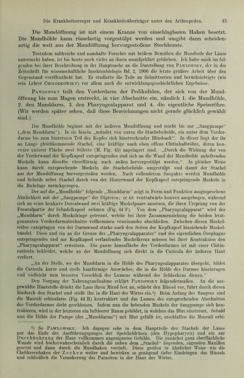 Die Mundöffnung ist mit einem Kranze von einschlagbaren Haken besetzt. Die Mundhöhle kann rüsselartig vorgestülpt werden und umgibt dann scheiden- artig die weit aus der Mundöffnung hervorgestoßene Stechborste. Trotzdem zahlreiche und namhafte Forscher mit heißem Bemühen die Mundteile der Läuse untersucht haben, ist bis heute noch vieles an ihnen unaufgeklärt geblieben. Ich halte mich im fol- genden bei ihrer Beschreibung in der Hauptsache an die Darstellung von Pawlowsky, der in der Zeitschrift für wissenschaftliche Insektenbiologie Bd. 2, 1906 die letzte größere Arbeit über den Gegenstand veröffentlicht hat. Er studierte die Teile an Schnittserien und berücksichtigte (wie sein Lehrer Cholodkowsky) vor allem auch die entwicklungsgeschichtlichen Ergebnisse. Pawlowsky teilt den Vorderdarm der Pedikuliden, der sich von der Mund- öffnung bis zum Magen erstreckt, in vier Abschnitte ein, nämlich 1. die Mundhöhle, 2. den Munddarm, 3. den Pharyngealapparat und 4. die eigentliche Speiseröhre. (Wir werden später sehen, daß diese Bezeichnungen nicht gerade glücklich gewählt sind.) Die Mundhöhle beginnt mit der äußeren Mundöffnung und reicht bis zur „Säugpumpe“ („dem Munddarm“). In sie hinein „mündet von unten die .Stachelscheide, ein unter dem Vorder- darme bis zum hintersten Teil des Kopfes sich hinstreckender Blindsack“. In dieser liegt der ihr an Länge gleichkommende Stachel, eine kräftige nach oben offene Chitinhalbröhre, deren kon- vexer unterer Fläche zwei Stilette (M. Fig. 45) angelagert sind. „Durch die Wirkung der von der Vorderwand der Kopfkapsel entspringenden und sich an die Wand der Mundhöhle anheftenden Muskeln kann dieselbe rüsselförmig nach außen hervorgestülpt werden.“ In gleicher Weise kann durch entsprechende Muskeln die Stachelscheide umgestülpt und damit der Stachel aus der Mundöffnung hervorgestoßen werden. Nach vollendetem Saugakte werden Mundhöhle und Scheide nebst Stachel durch von der Hinterwand der Kopfkapsel entspringende Muskeln in die Ruhelage zurückgezogen. Der auf die „Mundhöhle“ folgende „Munddarm“ zeigt in Form und Funktion ausgesprochene Ähnlichkeit mit der „Säugpumpe“ der Dipteren; er ist ventralwärts konvex ausgebogen, während sich an seine konkave Dorsalwand zwei kräftige Muskelpaare ansetzen, die ihren Ursprung von der Frontalpartie der Schädelkapsel nehmen (Fig. 44 F). Von dem „Pharyngealapparat“ wird der „Munddarm“ durch Muskelringe getrennt, welche bei ihrer Zusammenziehung die beiden letzt- genannten Vorderdarmabschnitte vollkommen voneinander abschließen. Zwischen diesen Muskel- reifen entspringen von der Darmwand starke nach den Seiten der Kopfkapsel hinziehende Muskel- bündel. Diese und ein an der Grenze des „Pharyngealapparates“ und des eigentlichen Ösophagus entspringendes und zur Kopfkapsel verlaufendes Muskelkreuz müssen bei ihrer Kontraktion den „Pharyngealapparat“ erweitern. Die ganze Innenfläche des Vorderdarmes ist mit einer Chitin- cuticula bekleidet, welche an der Mundöffnung sich direkt in die Cuticula der äußeren Haut verliert. „An der Stelle, wo der Munddarm in die Höhle des Pharyngealapparates übergeht, bildet die Cuticula kurze und steife haarförmige Auswüchse, die in die Höhle des Darmes hineinragen und vielleicht zum besseren Verschluß des Lumens während des Schluckens dienen.“ Den Vorgang der Nahrungsaufnahme erklärt Pawlowsky folgendermaßen. An die aus- gewählte Hautstelle drückt die Laus ihren Mund fest an, schiebt den Rüssel vor, führt durch diesen hindurch den Stachel und stößt ihn in die Haut des Wirtes ein.1) Beim Anfang des Saugens sind die Musculi orbiculares (Fig. 44 R) kontrahiert und das Lumen des entsprechenden Abschnittes des Vorderdarmes dicht geschlossen. Indem nun die hebenden Muskeln der Säugpumpe sich kon- trahieren, wird in der letzteren ein luftleerer Raum gebildet, in welchen das Blut einströmt. Sobald nun die Höhle der Pumpe (des „Munddarms“) mit Blut gefüllt ist, erschlaffen die Musculi orbi- x) So Pawlowsky. Ich dagegen sehe in dem Hauptteile des Stachels der Läuse nur das Ende des Ausführüngsganges der Speicheldrüsen (den Hypopharynx) und ein zur Durchbohrung der Haut vollkommen ungeeignetes Gebilde. Die zunächst ganz oberflächliche Wunde wird höchstwahrscheinlich durch die neben dem „Stachel“ liegenden, sägenden Maxillen gesetzt und dann durch die Mundhaken vertieft. Diese greifen in ähnlicher Weise wie die Chelikerenhaken der Zecken weiter und bewirken so genügend tiefes Eindringen des Rüssels und schließlich die Verankerung des Parasiten in der Haut des Wirtes.