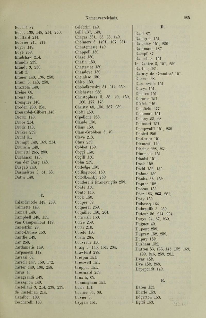 Bouch6 87. Bouet 139, 148, 214, 258. Bouffard 214. Bouvier 213, 214. Boyce 148. Boy<5 259. Bradshaw 214. Brandis 239. Brandt 3, 258. Braß 3. Brauer 148, 196, 258. Braun 3, 148, 258. Brazzola 148. Breine 68. Brena 148. Brengues 148. Broden 230, 231. Brouardel-Gilbert 148. Brown 148. Bruce 214. Bruck 148. Bruker 239. Brühl 51. Brumpt 148, 169, 214. Brunwin 148. Brunetti 265, 280. Buchanan 148. van der Burg 148. Burgeß 148. Burmeister 3, 51, 63. Butin 148. C. Calandruccio 148, 258. Calmette 148. Camail 148. Campbell 148, 159. van Campenhout 149. Canestrini 28. Cano-Brusco 153. Cantlie 149. Car 258. Cardamatis 149. Carpanetti 147. Carrazi 68. Carroll 147, 159, 172. Carter 149, 196, 258. Carus 4. Casagrandi 149. Cassagnon 149. Castellani 3, 214, 238, 239. de Castelnau 214. Cazalbou 188. Ceccherelli 150. Celebrini 149. Celli 137, 149. Chagas 53f., 65, 68, 149. Chalmers 3, 149f., 187, 231. Chantemesse 149. Chappell 150. Chase 150. Chatin 150. Chatterjee 150. Chandoye 150. Cheinisse 150. Chico 150. Cholodkowsky 51, 214, 259. Chichester 258. Christophers 5, 38, 40, 150, 160, 177, 178. Christy 68, 150, 187, 259. Cioffi 150. Cipollone 258. Claude 150. Claus 150. Claus-Grobben 3, 40. Cleve 213. Cluss 259. Cobbet 169. Coggi 150. Cogill 150. Cohn 259. Colledge 150. Collingwood 150. Colodkonsky 259. Condorelli Francaviglia 259. Conte 150. Conto 146. Cook 150. Cooper 39. Coquerel 259. , Coquillet 150, 264. Cornwall 150. Corre 259. Corti 210. Cosolo 150. Costa 265. Couvreur 150. Craig 3, 145, 151, 234. Crawford 278. Crespin 151. Cresswell 151. Cropper 151. Crossuard 259. Cruz 5, 69. Cunningham 151. Curie 151. Curtice 34, 38. Cuvier 3. Czygan 151. D. Dahl 87. Dahlgren 151. Dalgetty 151, 239. Dammann 187. Dampf 87. Daniels 3, 151. le Dantec 3, 151, 259. Darling 231. Daruty de Grandpre 151. Darwin 68. Dassonville 151. Davys 151. Debove 151. Decorse 151. Dedek 146. Delafield 277. Delamare 151. Delany 53, 68. Delboeuf 151. Dempwolff 151, 239. Depied 259. Desfosses 151. Diamesis 149. Diesing 228, 231. Dimmock 151. Dionisi 151. Dock 152. Dodd 152, 182. Dohme 159. Dönitz 38, 152. Dopter 152. Doreau 152. Dörr 183, 263, 281. Doty 152. Duboscq 164. Dubreuilh 3, 259. Dufour 56, 214, 224. Duges 24, 87, 239. Duguet 49. Dupont 259. Duprey 152, 259. Dupuy 152. Durham 152. Dutton 53, 136, 145, 152, 169, 199, 216, 259, 281. Dyar 152. Dye 152, 268. Dryepondt 149. E. Eaton 153. Eberle 153. Edgerton 153. I Egidi 153.
