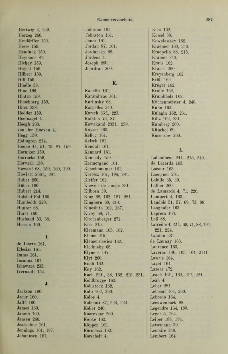 Hertwig 4, 239. Herzog 260. Hesdörffer 159. Hesse 159. Heuduck 159. Heynions 87. Hickey 159. Highet 159. Hilbert 159. Hill 159. Hindle 38. Hine 196. Hintze 159. Hirschberg 159. Hirst 238. Hodder 159. Hoefnagel 4. Höegh 260. von der Hoeven 4. Hogg 159. Holmgren 214. Hooke 44, 51, 73, 87, Horniker 159. Horrocks 159. Horvath 159. Howard 68, 159, 160, Howlett 266f„ 281. Huber 260. Hüber 160. Hubert 214. Hulshof-Pol 160. Humboldt 228. Hunter 68. Hurst 160. Husband 53, 68. Husson 160. I. de Ibarra 161. Iglesias 161. Imms 161. Insanna 161. Ishawara 235. Ivernault 154. J. Jackson 160. Jacur 160. Jaffe 160. James 160. Jancsö 160. Jansen 260. Jeanselme 161. Jennings 161, 187. Johannsen 161. [ Johnson 161. Johnston 161. Jones 161. Jordan 87, 161, Jordansky 68. Jördens 4. Joseph 260. Jourdran 260. K. Kanellis 161. Karamitsas 161. Karlinsky 68. Karpelles 240. Karsch 33 f., 223. Karsten 73, 87. Kawakami 233 f., 239. Kays er 260. Kellog 161. Kelsch 161. 159. Kendall 161. Kennard 161. Kennedy 159. Kermorgand 161. 199. | Kerschbaumer 161. I Kertösz 161, 196, 281. Kieffer 162. Kiewiet de Jonge 231. Kilborn 39. King 68, 162, 187, 281. Kinghorn 68, 214. Kinosbita 162, 167. Kirby 68, 71. Kirchenberger 271. Kirk 215. Kleemann 105, 162. Kleine 215. Klemensiewicz 162. Klodnizky 68. Klynens 147. Klyt 260. Knab 162. Kny 162. Koch 22f., 38, 162, 215, 231. Kohlbrugge 162. Kohlstock 162. Kolb 162, 260. Kolbe 4. Kolenati 87, 223, 224. Koller 240. Koorevaar 260. | Kopke 162. Koppen 162. Körmöczi 162. ' Korschelt 4. J Koss 162. Kossel 38. Kowalewsky 162. Kraemer 163, 240. Kraepelin 88, 215. Kramer 240. Kraus 162. Krause 260. Kreyenberg 162. Kröll 162. Krüger 162. Krulle 162. j Krumbholz 162. Küchenmeister 4, 240. Kuhn 162. I Kulagin 162, 231. ! Külz 162, 231. Kumberg 260. Künckel 69. Kusnezow 260. L„ Laboulbene 24f., 215, 240. de Lacerda 163. Lacour 163. Laengner 231. Lahille 35, 39. Lallier 260. de Lamarck 4, 71, 226. Lampert 4, 163. Landois 51, 57, 69, 73, 88. Langhofer 163. Lapresa 163. Laß 88. Latreille 4, 22f., 69, 71, 88,194. 221, 224. Laudon 231. de Launay 163. Laurence 163. Laveran 140, 163, 164, 214f. Lawrie 164. Layet 164. Lazear 172. Leach 46f., 164, 217, 224. Leah 4. Leber 281. Leboeuf 164, 260. Lebredo 164. Leeuwenhoek 88. Legendre 164, 180. Leger 5, 164. Leiper 188, 194. Leisemann 39. Lemaire 240. Lembert 164.