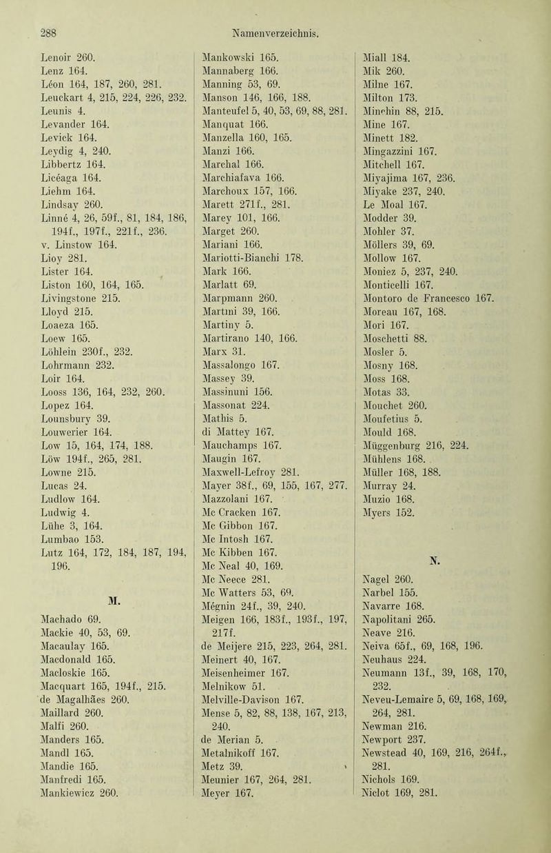 Lenoir 260. Lenz 164. L6on 164, 187, 260, 281. Leuckart 4, 215, 224, 226, 232. Leunis 4. Levander 164. Levick 164. Leydig 4, 240. Libbertz 164. Liceaga 164. Liehm 164. Lindsay 260. Linne 4, 26, 59f., 81, 184, 186, 194f., 197f., 221 f., 236. v. Linstow 164. Lioy 281. Lister 164. Liston 160, 164, 165. Livingstone 215. Lloyd 215. Loaeza 165. Loew 165. Löhlein 230f., 232. Lohrmann 232. Loir 164. Looss 136, 164, 232, 260. Lopez 164. Lounsbury 39. Louwerier 164. Low 15, 164, 174, 188. Löw 194f., 265, 281. Lowne 215. Lucas 24. Ludlow 164. Ludwig 4. Lühe 3, 164. Lumbao 153. Lutz 164, 172, 184, 187, 194, 196. M. Machado 69. Mackie 40, 53, 69. Macaulay 165. Macdonald 165. Macloskie 165. Macquart 165, 194f., 215. de Magalhäes 260. Maillard 260. Malfi 260. Manders 165. Mandl 165. Mandie 165. Manfredi 165. Mankiewicz 260. Mankowski 165. Mannaberg 166. Manning 53, 69. Manson 146, 166, 188. Manteufel 5, 40, 53, 69, 88, 281. Manquat 166. Manzella 160, 165. Manzi 166. Marchal 166. Marchiafava 166. Marchoux 157, 166. Marett 271f., 281. Marey 101, 166. Marget 260. Mariani 166. Mariotti-Bianchi 178. Mark 166. Marlatt 69. Marpmann 260. Martini 39, 166. Martiny 5. Martirano 140, 166. Marx 31. Massalongo 167. Massey 39. Massinuni 156. Massonat 224. Mathis 5. di Mattey 167. Mauchamps 167. Maugin 167. Maxwell-Lefroy 281. Mayer 38f., 69, 155, 167, 277. Mazzolani 167. Mc Cracken 167. Mc Gibbon 167. Mc Intosh 167. Mc Kibben 167. Mc Neal 40, 169. Mc Neece 281. Mc Watters 53, 69. MSgnin 24f., 39, 240. Meigen 166, 183f., 193f., 197, 217f. de Meijere 215, 223, 264, 281. Meinert 40, 167. Meisenheimer 167. Melnikow 51. Melville-Davison 167. Mense 5, 82, 88, 138, 167, 213, 240. de Merian 5. Metalnikoff 167. Metz 39. » Meunier 167, 264, 281. Meyer 167. Mi all 184. Mik 260. Milne 167. Milton 173. Minehin 88, 215. Mine 167. Minett 182. Mingazzini 167. Mitchell 167. Miyajima 167, 236. Miyake 237, 240. Le Moal 167. Modder 39. Möhler 37. Möllers 39, 69. Mollow 167. Moniez 5, 237, 240. Monticelli 167. Montoro de Francesco 167. Moreau 167, 168. Mori 167. Moschetti 88. Mosler 5. Mosny 168. Moss 168. Motas 33. Mouchet 260. Moufetius 5. Mould 168. Müggenburg 216, 224. Mühlens 168. . Müller 168, 188. Murray 24. Muzio 168. Myers 152. N. Nagel 260. Narbel 155. Navarre 168. Napolitani 265. Neave 216. Neiva 65f„ 69, 168, 196. Neuhaus 224. Neumann 13f., 39, 168, 170, 232. Neveu-Lemaire 5, 69, 168,169, 264, 281. Newman 216. Newport 237. Newstead 40, 169, 216, 264f., 281. Nichols 169. Niclot 169, 281.