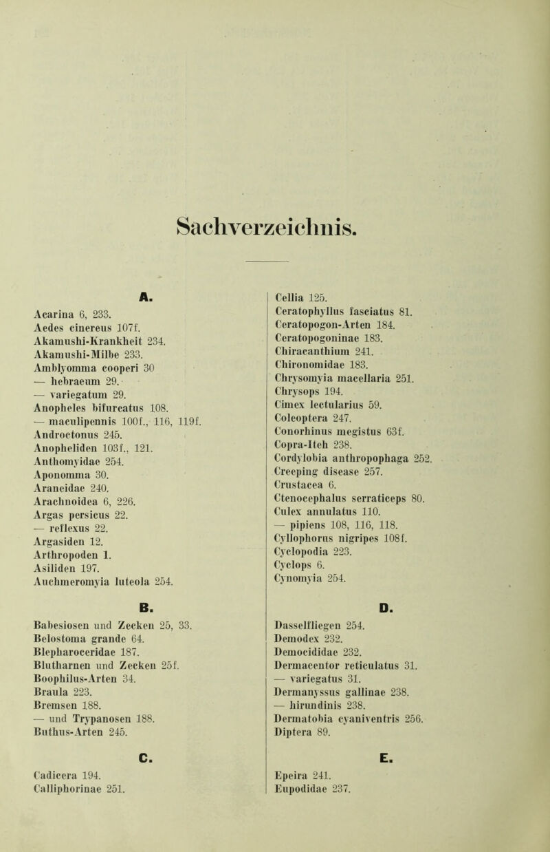 Sachverzeichnis, A. Acarina 6, 233. Aedes cinereus 107f. Akamushi-Krankheit 234. Akamushi-Milbe 233. Amblyomma cooperi 30 — liebraeum 29. — variegatum 29. Anopheles bifurcatus 108. — maculipennis 1001, 116, 119f. Androctonus 245. Anopheliden 1031, 121. Anthomyidae 254. Aponomma 30. Araneidae 240. Arachnoidea 6, 226. Argas persicus 22. — reflexus 22. Argasiden 12. Arthropoden 1. Asiliden 197. Auchmeromyia luteola 254. B. Babesiosen und Zecken 25, 33. Belostoma grande 64. Blepharoceridae 187. Blutharnen und Zecken 251 Boophilus-Arten 34. Braula 223. Bremsen 188. — und Trypanosen 188. Buthus-Arten 245. C. Cadicera 194. Calliphorinae 251. Cellia 125. Ceratophyllus fasciatus 81. Ceratopogon-Arten 184. Ceratopogoninae 183. Chiracanthium 241. Chironomidae 183. Chrysomyia macellaria 251. Chrysops 194. Cimex lectularius 59. Coleoptera 247. Conorhinus megistus 631 Copra-Iteh 238. Cordylobia anthropophaga 252. Creeping disease 257. Crustacea 6. Ctenocephalus serraticeps 80. Culex annulatus 110. — pipiens 108, 116, 118. Cyllophorus nigripes 1081 Cyelopodia 223. Cyclops 6. Cynomyia 254. D. Dasselfliegen 254. Demodex 232. Democididae 232. Dermacentor reticulatus 31. — varicgatus 31. Dermanyssus gallinae 238. — hirundinis 238. Dermatobia cyaniventris 256. Diptera 89. E. Epeira 241. Eupodidae 237.