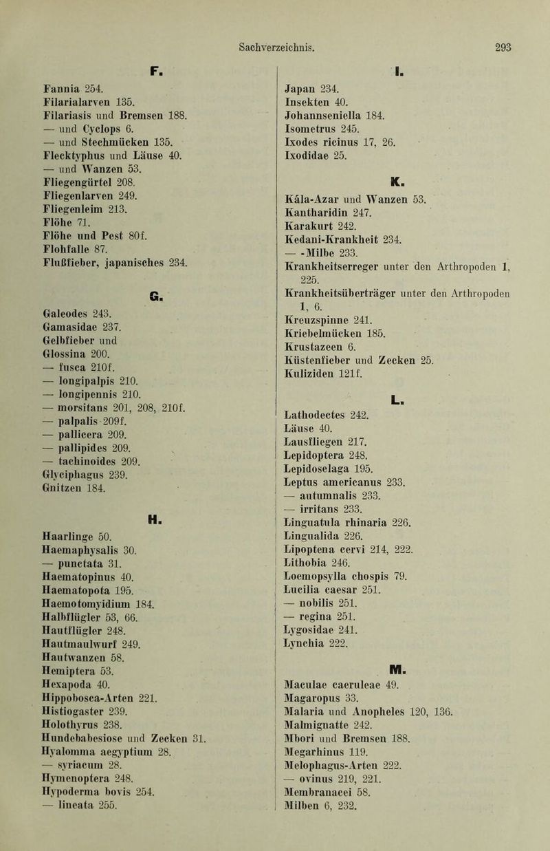 F. Fannia 254. Filarialarven 135. Filariasis und Bremsen 188. — und Cyclops 6. — und Stechmücken 135. Flecktyphus und Läuse 40. — und Wanzen 53. Fliegengürtel 208. Fliegenlarven 249. Fliegenleim 213. Flöhe 71. Flöhe und Pest 80f. Flohfalle 87. Flußfieber, japanisches 234. G. Galeodes 243. Gamasidae 237. Gelbfieber und Glossina 200. — fusca 210f. — longipalpis 210. — longipennis 210. — morsitans 201, 208, 210f. — palpalis 209f. — pallicera 209. — pallipides 209. — tachinoides 209. Glyciphagus 239. Gnitzen 184. H. Haarlinge 50. Haemaphysalis 30. — punctata 31. Haematopinus 40. Haematopota 195. Haemotomyidium 184. Halbflügler 53, 66. Hautflügler 248. Hautmaulwurf 249. Hautwanzen 58. Hemiptera 53. Hexapoda 40. Hippobosca-Arten 221. Histiogastcr 239. Holothyrus 238. Hundebabesiose und Zecken 31. Hyaloinma aegyptium 28. — syriacum 28. Hymenoptera 248. Hypoderma bovis 254. — lincata 255. Japan 234. Insekten 40. Johannseniella 184. Isometrus 245. Ixodes ricinus 17, 26. Ixodidae 25. K. Kala-Azar und Wanzen 53. Kantharidin 247. Karakurt 242. Kedani-Krankheit 234. — -Milbe 233. Krankheitserreger unter den Arthropoden 1, 225. Krankheitsüberträger unter den Arthropoden 1, 6. Kreuzspinne 241. Kriebelmücken 185. Krustazeen 6. Küstenfieber und Zecken 25. Kuliziden 121 f. L. Lathodectes 242. Läuse 40. Lausfliegen 217. Lepidoptera 248. Lepidoselaga 195. Leptus americanus 233. — autumnalis 233. — irritans 233. Linguatula rhinaria 226. I Lingualida 226. j Lipoptena cervi 214, 222. i Lithobia 246. ; Loemopsylla chospis 79. | Lucilia caesar 251. I — nobilis 251. — regina 251. | Lygosidae 241. j Lynchia 222. M. Maculae caeruleae 49. Magaropus 33. Malaria und Anopheles 120, 136. Malmignatte 242. Mbori und Bremsen 188. Megarhinus 119. Melophagus-Arten 222. — ovinus 219, 221. Mcmbranacei 58. Milben 6, 232.