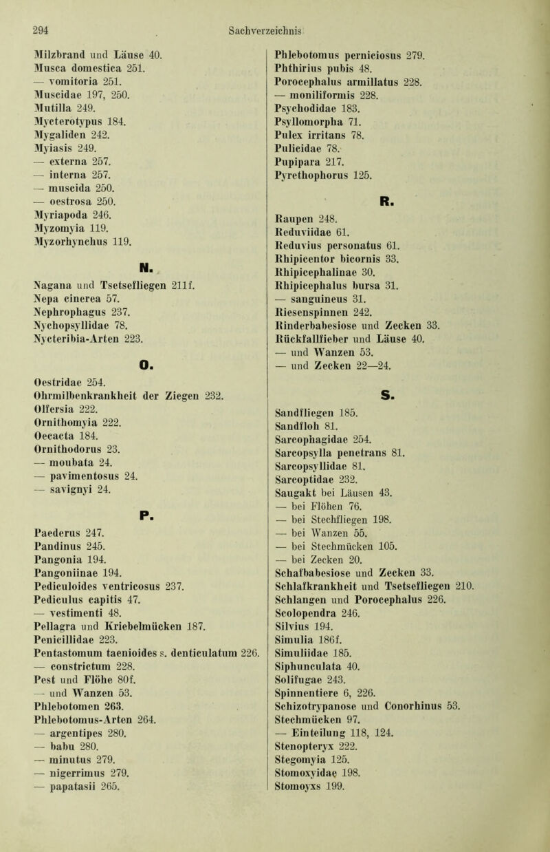 3Iilzbrand und Läuse 40. 31usca domestica 251. — vomitoria 251. 3Iuscidae 197, 250. 31utilla 249. 3fycterotypus 184. 3Iygaliden 242. 31yiasis 249. — externa 257. — interna 257. — muscida 250. — oestrosa 250. 31yriapoda 246. 3!yzomyia 119. 31yzorhynchus 119. Nagana und Tsetsefliegen 211f. Nepa cinerea 57. Nephrophagus 237. Nychopsyllidae 78. Nycteribia-Arten 223. O. Oestridae 254. Ohrmilbenkrankheit der Ziegen 232. Olfersia 222. Ornithomyia 222. Oecacta 184. Ornithodorus 23. — moubata 24. — pavimentosus 24. — savignyi 24. P. Paederus 247. Pandinus 245. Pangonia 194. Pangoniinae 194. Pediculoides ventricosus 237. Pediculus capitis 47. — vestimenti 48. Pellagra und Kriebelmücken 187. Penicillidae 223. Pentastomum taenioides s. denticulatura 226. — constrictum 228. Pest und Flöhe 80f. — und Wanzen 53. Phlebotomen 263. Phlebotomus-Arten 264. — argen tip es 280. — babu 280. — minutus 279. — nigerrimus 279. — papatasii 265. Phlebotomus perniciosus 279. Phthirius pubis 48. Porocephalus armillatus 228. — moniliformis 228. Psychodidae 183. Psyllomorpha 71. Pulex irritans 78. Pulicidae 78. Pupipara 217. Pyrethophorus 125. R. 1 Raupen 248. Reduviidae 61. Reduvius personatus 61. Rhipicentor bicornis 33. Rhipicephalinae 30. Rhipicephalus bursa 31. — sanguineus 31. Riesenspinnen 242. Rinderbabesiose und Zecken 33. Rückfallfieber und Läuse 40. — und Wanzen 53. — und Zecken 22—24. S. Sandfliegen 185. Sandfloh 81. Sarcophagidae 254. Sarcopsylla penetrans 81. Sarcopsyllidae 81. Sarcoptidae 232. Saugakt bei Läusen 43. — bei Flöhen 76. — bei Stechfliegen 198. — bei Wanzen 55. — bei Stechmücken 105. — bei Zecken 20. Schafbabesiose und Zecken 33. Schlafkrankheit und Tsetsefliegen 210. Schlangen und Porocephalus 226. Scolopendra 246. Silvius 194. Simulia 186f. Simuliidae 185. Siphunculata 40. Solifugae 243. Spinnentiere 6, 226. Schizotrypanose und Gonorhinus 53. Stechmücken 97. — Einteilung 118, 124. Stenopteryx 222. Stegomyia 125. Stomoxyidae 198. Stomoyxs 199.