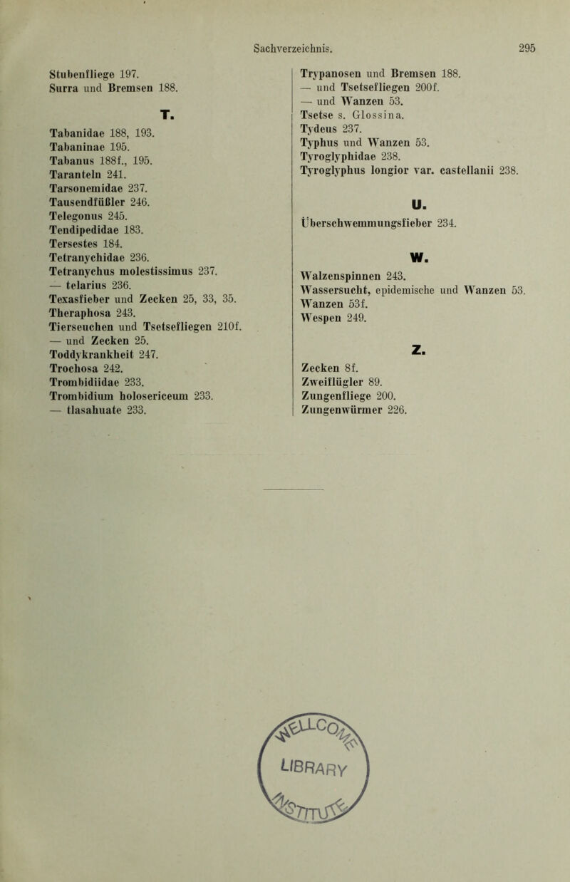 Stubenfliege 197. Surra und Bremsen 188. T. Tabanidae 188, 193. Tabaninae 195. Tabanus 188f., 195. Taranteln 241. Tarsonemidae 237. Tausendfüßler 246. Telegonus 245. Tendipedidae 183. Tersestes 184. Tetranychidae 236. Tetranychus molestissimus 237. — telarius 236. Texasfieber und Zecken 25, 33, 35. Theraphosa 243. Tierseuchen und Tsetsefliegen 210f. — und Zecken 25. Toddykrankheit 247. Trochosa 242. Trombidiidae 233. Trombidiiun holosericeum 233. — tlasahuate 233. Trypanosen und Bremsen 188. — und Tsetsefliegen 200f. — und Wanzen 53. Tsetse s. Glossina. Tydeus 237. Typhus und Wanzen 53. Tyroglyphidae 238. Tyroglyphus longior var. castellanii 238. U. Überschwemmungsfieber 234. W. Walzenspinnen 243. Wassersucht, epidemische und Wanzen 53. Wanzen 53f. Wespen 249. Z. Zecken 8f. Zweiflügler 89. Zungenfliege 200. Zungenwürmer 226.