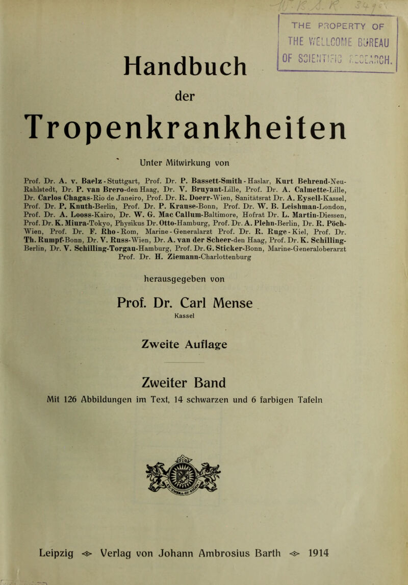 Handbuch THE PROPERTY OF THE WELLCOME ßjREAU OF SCIEfITIEIG FiECEAüCH der Tropenkrankheiten Unter Mitwirkung von Prof. Dr. A. v. Baelz - Stuttgart, Prof. Dr. P. Bassett-Smith - Haslar, Kurt Behrend-Neu- Rahlstedt, Dr. P. van Brero-den Haag, Dr. V. Bruyant-Lille, Prof. Dr. A. Calmette-Lille, Dr. Carlos Chagas-Rio de Janeiro, Prof. Dr. R. Doerr-Wien, Sanitätsrat Dr. A. Eysell-Kassel, Prof. Dr. P. Knuth-Berlin, Prof. Dr. P. Krause-Bonn, Prof. Dr. W. B. Leishman-London, Prof. Dr. A. Looss-Kairo, Dr. W. G. Mac Callum-Baltimore, Hofrat Dr. L. Martin-Diessen, Prof. Dr. K. Miura-Tokyo, Physikus Dr. Otto-Hamburg, Prof. Dr. A. Plehn-Berlin, Dr. R. Pöch- Wien, Prof. Dr. F. Rho-Rom, Marine - Generalarzt Prof. Dr. R. Rüge-Kiel, Prof. Dr. Th. Rumpf-Bonn, Dr. V. Russ-Wien, Dr. A. van der Scheer-den Haag, Prof. Dr. K. Schilling- Berlin, Dr. V. Schilling-Torgau-Hamburg, Prof. Dr. G. Sticker-Bonn, Marine-Generaloberarzt Prof. Dr. H. Ziemann-Charlottenburg herausgegeben von Prof. Dr. Carl Mense Kassel Zweite Auflage Zweiter Band Mit 126 Abbildungen im Text, 14 schwarzen und 6 farbigen Tafeln Leipzig <■> Verlag von Johann Ambrosius Barth <s> 1914