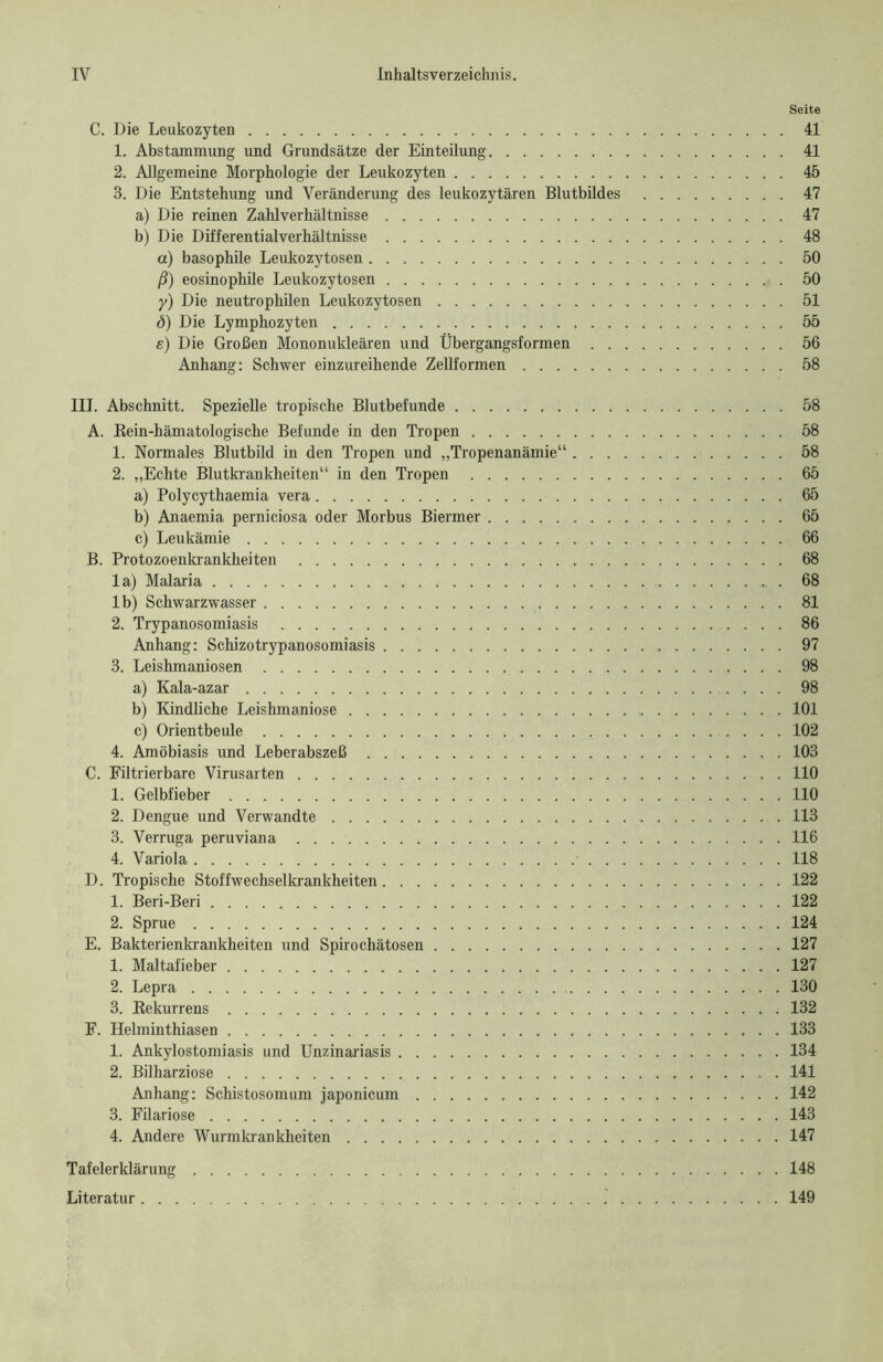 Seite C. Die Leukozyten 41 1. Abstammung und Grundsätze der Einteilung 41 2. Allgemeine Morphologie der Leukozyten 45 3. Die Entstehung und Veränderung des leukozytären Blutbildes 47 a) Die reinen Zahlverhältnisse 47 b) Die Differentialverhältnisse 48 a) basophile Leukozytosen 50 ß) eosinophile Leukozytosen 50 y) Die neutrophilen Leukozytosen 51 ö) Die Lymphozyten 55 e) Die Großen Mononukleären und Übergangsformen 56 Anhang: Schwer einzureihende Zellformen 58 III. Abschnitt. Spezielle tropische Blutbefunde 58 A. Rein-hämatologische Befunde in den Tropen 58 1. Normales Blutbild in den Tropen und „Tropenanämie“ 58 2. „Echte Blutkrankheiten“ in den Tropen 65 a) Polycythaemia vera 65 b) Anaemia perniciosa oder Morbus Biermer 65 c) Leukämie 66 B. Protozoenkrankheiten 68 la) Malaria 68 lb) Schwarzwasser 81 2. Trypanosomiasis 86 Anhang: Schizotrypanosomiasis 97 3. Leishmaniosen 98 a) Kala-azar 98 b) Kindliche Leishmaniose 101 c) Orientbeule 102 4. Amöbiasis und Leberabszeß 103 C. Filtrierbare Virusarten 110 1. Gelbfieber 110 2. Dengue und Verwandte 113 3. Verruga peruviana 116 4. Variola 118 D. Tropische Stoffwechselkrankheiten 122 1. Beri-Beri 122 2. Sprue 124 E. Bakterienkrankheiten und Spirochätosen 127 1. Maltafieber 127 2. Lepra 130 3. Rekurrens 132 F. Helminthiasen 133 1. Ankylostomiasis und Unzinariasis 134 2. Bilharziose 141 Anhang: Schistosomum japonicum 142 3. Filariose 143 4. Andere Wurmkrankheiten 147 Tafelerklärung 148 Literatur 149