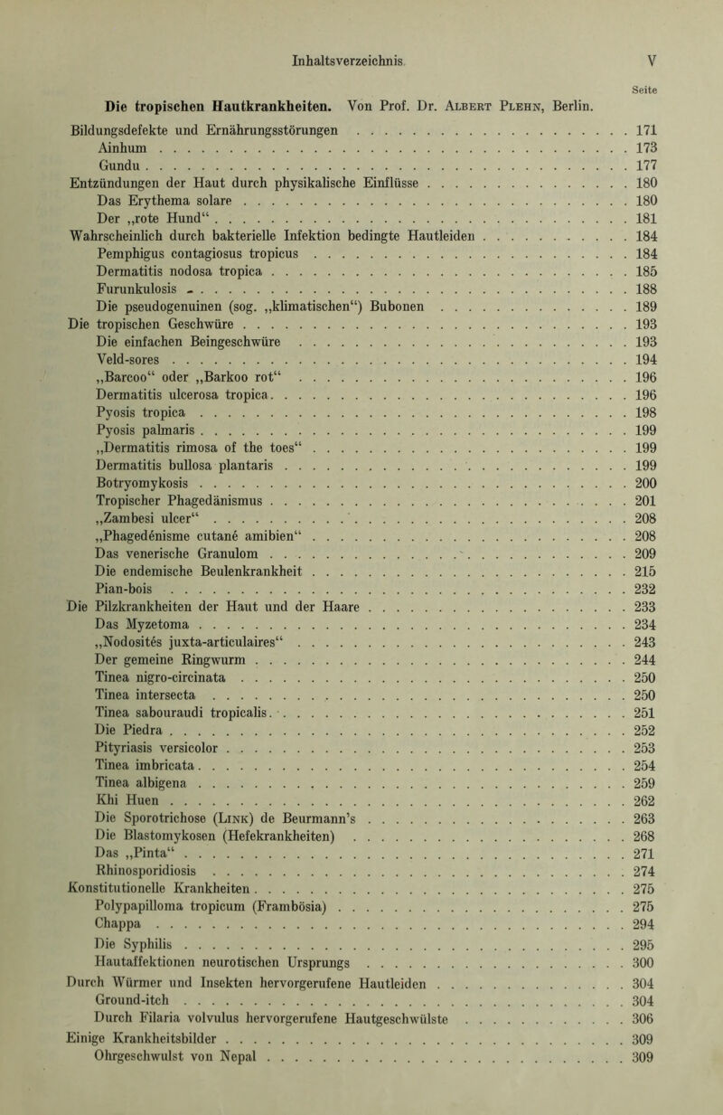 Seite Die tropischen Hautkrankheiten. Von Prof. Dr. Albert Plehn, Berlin. Bildungsdefekte und Ernährungsstörungen 171 Ainhum 173 Gundu 177 Entzündungen der Haut durch physikalische Einflüsse 180 Das Erythema solare 180 Der „rote Hund“ 181 Wahrscheinlich durch bakterielle Infektion bedingte Hautleiden 184 Pemphigus contagiosus tropicus 184 Dermatitis nodosa tropica 185 Furunkulosis - 188 Die pseudogenuinen (sog. „klimatischen“) Bubonen 189 Die tropischen Geschwüre 193 Die einfachen Beingeschwüre 193 Veld-sores 194 „Barcoo“ oder „Barkoo rot“ 196 Dermatitis ulcerosa tropica 196 Pyosis tropica 198 Pyosis palmaris 199 „Dermatitis rimosa of the toes“ 199 Dermatitis bullosa plantaris 199 Botryomykosis 200 Tropischer Phagedänismus 201 „Zambesi ulcer“ 208 „Phagedönisme cutan6 amibien“ 208 Das venerische Granulom ' 209 Die endemische Beulenkrankheit 215 Pian-bois 232 Die Pilzkrankheiten der Haut und der Haare 233 Das Myzetoma 234 „Nodosites juxta-articulaires“ 243 Der gemeine Ringwurm 244 Tinea nigro-circinata 250 Tinea intersecta 250 Tinea sabouraudi tropicalis 251 Die Piedra 252 Pityriasis versicolor 253 Tinea imbricata 254 Tinea albigena 259 Khi Huen 262 Die Sporotrichose (Link) de Beurmann’s 263 Die Blastomykosen (Hefekrankheiten) 268 Das „Pinta“ 271 Rhinosporidiosis 274 Konstitutionelle Krankheiten 275 Polypapilloma tropicum (Frambösia) 275 Chappa 294 Die Syphilis 295 Hautaffektionen neurotischen Ursprungs 300 Durch Würmer und Insekten hervorgerufene Hautleiden 304 Ground-itch 304 Durch Filaria volvulus hervorgerufene Hautgeschwülste 306 Einige Krankheitsbilder 309 Ohrgeschwulst von Nepal 309