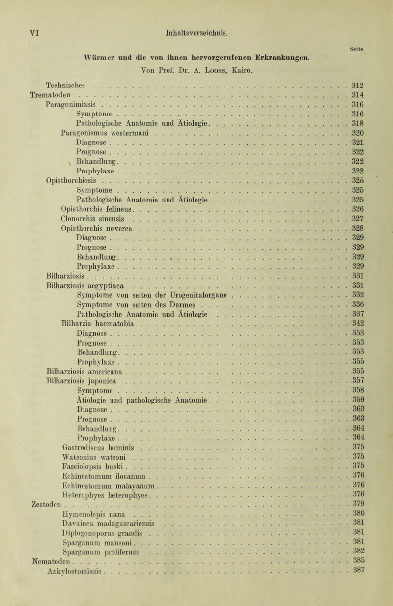 Seite Würmer und die von ihnen hervorgerufenen Erkrankungen. Von Prof. Dr. A. Looss, Kairo. Technisches 312 Trematoden 314 Paragonimiasis 316 Symptome 316 Pathologische Anatomie und Ätiologie 318 Paragonismus westermani 320 Diagnose 321 Prognose 322 , Behandlung 322 Prophylaxe 322 Opisthorchiosis 325 Symptome 325 Pathologische Anatomie und Ätiologie 325 Opisthorchis felineus 326 Clonorchis sinensis 327 Opisthorchis noverca 328 Diagnose 329 Prognose 329 Behandlung 329 Prophylaxe 329 Bilharziosis 331 Bilharziosis aegyptiaca 331 Symptome von seiten der Urogenitalorgane 332 Symptome von seiten des Darmes 336 Pathologische Anatomie und Ätiologie 337 Bilharzia haematobia 342 Diagnose 353 Prognose 353 Behandlung 353 Prophylaxe 355 Bilharziosis americana 355 Bilharziosis japonica 357 Symptome 358 Ätiologie und pathologische Anatomie 359 Diagnose 363 Prognose 363 Behandlung 364 Prophylaxe 364 Gastrodiscus hominis 375 Watsonius watsoni 375 Fasciolopsis buski 375 Echinostomum ilocanum 376 Echinostomum malayanum 376 Heterophyes heterophyes 376 Zestoden 379 Hymcnolepis nana 380 Davainea madagascariensis 381 Diplogonoporus grandis 381 Sparganum mansoni 381 Sparganum proliferum 382 Nematoden 385 Ankylostomiasis 387