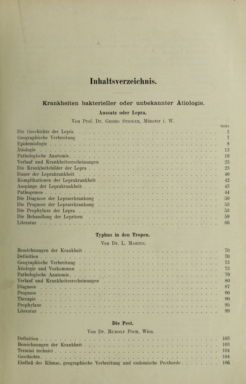 Inhaltsverzeichnis Krankheiten bakterieller oder unbekannter Ätiologie. Aussatz oder Lepra. Von Prof. Dr. Georg Sticker, Münster i. W. Seite Die Geschichte der Lepra 1 Geographische Verbreitung 7 Epidemiologie 8 Ätiologie 13 Pathologische Anatomie 18 Verlauf und Krankheitserscheinungen 23 Die Krankheitsbilder der Lepra 23 Dauer der Leprakrankheit 40 Komplikationen der Leprakrankheit 42 Ausgänge der Leprakrankheit 43 Pathogenese 44 Die Diagnose der Lepraerkrankung 50 Die Prognose der Lepraerkrankung 53 Die Prophylaxe der Lepra 53 Die Behandlung der Leprösen 59 Literatur 66 Typhus in den Tropen. Von Dr. L. Martin. Bezeichnungen der Krankheit 70 Definition 70 Geographische Verbreitung 73 Ätiologie und Vorkommen 73 Pathologische Anatomie 79 Verlauf und Krankheitserscheinungen 80 Diagnose 87 Prognose 90 Therapie 90 Prophylaxe 95 Literatur 99 Die Pest. Von Dr. Rudolf Pöch, Wien. Definition 103 Bezeichnungen der Krankheit 103 Termini teclmici 104 Geschichte 104 Einfluß des Klimas, geographische Verbreitung und endemische Pestherde 106