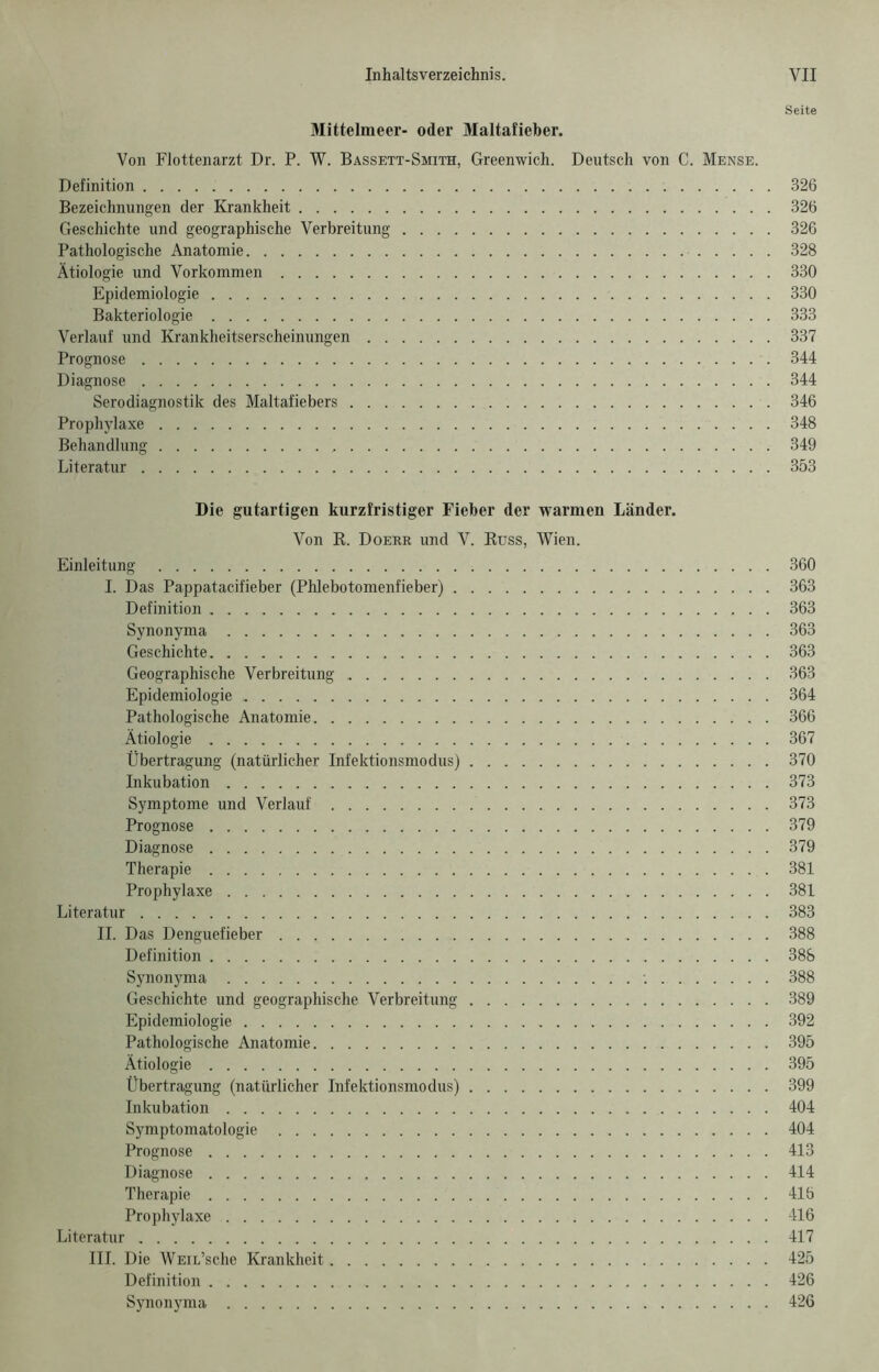 Seite Mittelmeer- oder Maltafieber. Von Flottenarzt Dr. P. W. Bassett-Smith, Greenwich. Deutsch von C. Mense. Definition 326 Bezeichnungen der Krankheit 326 Geschichte und geographische Verbreitung 326 Pathologische Anatomie 328 Ätiologie und Vorkommen 330 Epidemiologie 330 Bakteriologie 333 Verlauf und Krankheitserscheinungen 337 Prognose 344 Diagnose 344 Serodiagnostik des Maltafiebers 346 Prophylaxe 348 Behandlung 349 Literatur 353 Die gutartigen kurzfristiger Fieber der warmen Länder. Von R. Doerr und V. Russ, Wien. Einleitung 360 I. Das Pappatacifieber (Phlebotomenfieber) 363 Definition 363 Synonyma 363 Geschichte 363 Geographische Verbreitung 363 Epidemiologie 364 Pathologische Anatomie 366 Ätiologie 367 Übertragung (natürlicher Infektionsmodus) 370 Inkubation 373 Symptome und Verlauf 373 Prognose 379 Diagnose 379 Therapie 381 Prophylaxe 381 Literatur 383 II. Das Denguefieber 388 Definition 388 Synonyma '. 388 Geschichte und geographische Verbreitung 389 Epidemiologie 392 Pathologische Anatomie 395 Ätiologie 395 Übertragung (natürlicher Infektionsmodus) 399 Inkubation 404 Symptomatologie 404 Prognose 413 Diagnose 414 Therapie 416 Prophylaxe 416 Literatur 417 III. Die WEiL’sche Krankheit 425 Definition 426 Synonyma 426