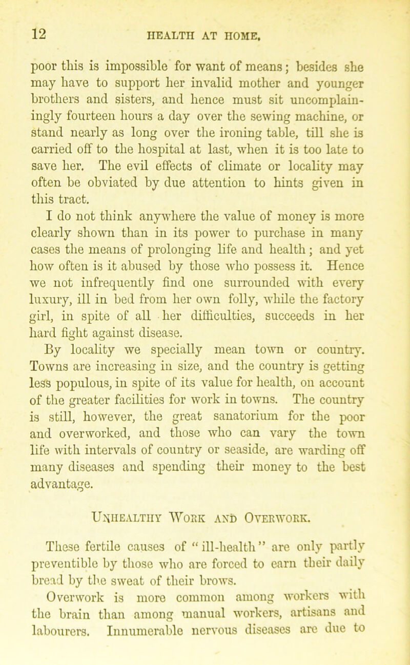 poor this is impossible for want of means; besides sbe may have to support ber invalid mother and younger brothers and sisters, and hence must sit uncomplain- ingly fourteen hours a day over the sewing machine, or stand nearly as long over the ironing table, till she is carried off to the hospital at last, when it is too late to save her. The evil effects of climate or locality may often be obviated by due attention to hints given in this tract. I do not think anywhere tlie value of money is more clearly shown than in its power to purchase in many cases the means of prolonging life and health; and yet how often is it abused by those who possess it. Hence we not infrequently find one surrounded with every luxury, ill in bed from her own folly, while the factory girl, in spite of all her difficulties, succeeds in her hard fight against disease. By locality we specially mean to^vn or country. Towns are increasing in size, and the country is getting less populous, in spite of its value for health, on account of the greater facilities for work in towns. The country is still, however, the great sanatorium for the poor and overworked, and those who can vary tlie town life with intervals of country or seaside, are warding off many diseases and spending their money to the best advantage. U-'iiiEALTiiY 'Work and Overwork. These fertile causes of “ill-health” are only partly preventible by those wlio are forced to earn their daily bread by tli.e sweat of their brows. Overwork is more common among workers with the brain than among manual workers, artisans and labourers. Innumerable nervous diseases are due to