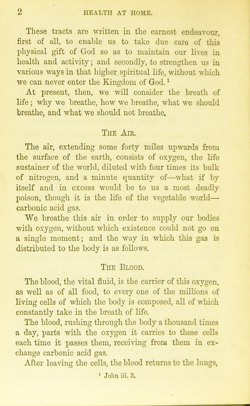 These tracts are ■written in the earnest endeavour, first of all, to enable us to take due care of this physical gift of God so as to maintain our lives in health and activity; and secondly, to strengthen ms in various ways in that higher spiritual life, without which we can never enter the Kingdom of God. ^ At present, then, we wiU consider the breath of life; why we breathe, how we breathe, what we should breathe, and what we should not breathe. The Air. The air, extending some forty miles upwards from the surface of the earth, consists of oxygen, the life sustainer of the world, diluted with four times its bulk of nitrogen, and a minute quantity of—what if by itself and in excess would be to us a most deadly poison, though it is the life of the vegetable world— carbonic acid gas. We breathe this air in order to supply our bodies with oxygen, without which existence could not go on a single moment; and the way in which this gas is distributed to the body is as follows. The Blood, The blood, the vital fluid, is the carrier of tliis oxygen, as well as of all food, to every one of the millions of living cells of wliich the body is composed, all of which constantly take in the breath of life. The blood, rushing through the body a thousand times a day, parts with the oxygen it carries to these cells each time it passes them, receiving from them in ex- change carbonic acid gas. After leaving the cells, the blood returns to the lungs, ’ John iii. 3.