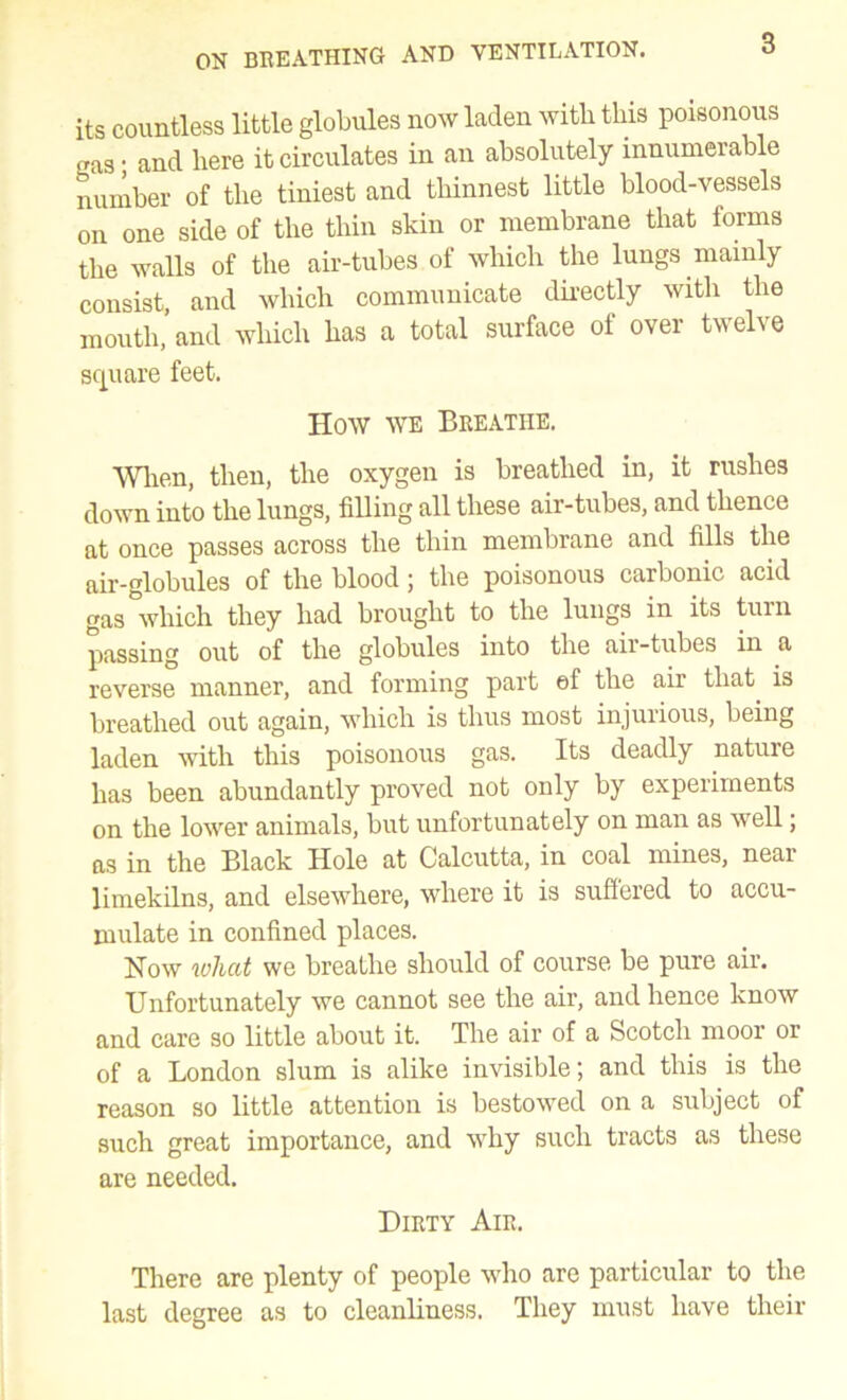 its countless little globules now laden with this poisonous gas • and here it circulates in an absolutely innumerable number of the tiniest and thinnest little blood-vessels on one side of the thin skin or membrane that forms the walls of the air-tubes of which the lungs niamly consist, and which communicate dhectly with the mouth, and which has a total surface of over twelve square feet. How WE Breathe. Wlien, then, the oxygen is breathed in, it rushes down into the lungs, filling all these air-tubes, and thence at once passes across the thin membrane and fills the air-globules of the blood; the poisonous carbonic acid gas which they had brought to the lungs in its tuin passing out of the globules into the air-tubes in a reverse manner, and forming part of the air that is breathed out again, which is thus most injurious, being laden with this poisonous gas. Its deadly nature has been abundantly proved not only by experiments on the lower animals, but unfortunately on man as well; as in the Black Hole at Calcutta, in coal mines, near limekilns, and elsewhere, where it is suffered to accu- mulate in confined places. Now what we breathe should of course be pure air. Unfortunately we cannot see the air, and hence know and care so little about it. The air of a Scotch moor or of a London slum is alike invisible; and this is the reason so little attention is bestowed on a subject of such great importance, and why such tracts as these are needed. Dirty Air. There are plenty of people who are particular to the last degree as to cleanliness. They must have their
