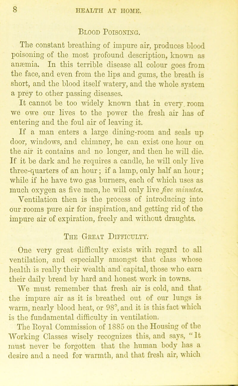 Blood Poisoning, The constant breathing of impure air, produces blood poisoning of the most profound description, known as antemia. In this terrible disease all colour goes from the face, and even from the Ups and gums, the breath is short, and the blood itself watery, and the whole system a prey to other passing diseases. It cannot be too widely known that in ever}\ room we owe our lives to the power the fresh air has of entering and the foul air of leaving it. If a man enters a large dining-room and seals up door, windows, and chimney, he can exist one hour on the air it contains and no longer, and then he will die. If it be dark and he requires a candle, he will only live three-quarters of an hour; if a lamp, only half an hour; while if he have two gas burners, each of which uses as much oxygen as five men, he will only live five minutes. Ventilation then is the process of introducing into our rooms pure air for inspiration, and getting rid of the impure air of expiration, freely and without draughts. The Gkeat Dieficulty, One very great difficulty exists with regard to all ventilation, and especially amongst that class whose health is really their wealth and capital, those who earn their daily bread by hard and honest work in towns. We must remember that fresh air is cold, and that the impure air as it is breathed out of our lungs is warm, nearly blood heat, or 98°, and it is this fact which is the fundamental difficulty in ventilation. The Boyal Commission of 1885 on the Housing of the Working Classes wisely recognizes this, and says, “ It must never be forgotten that the human body has a desire and a need for warmth, and that fresh air, which