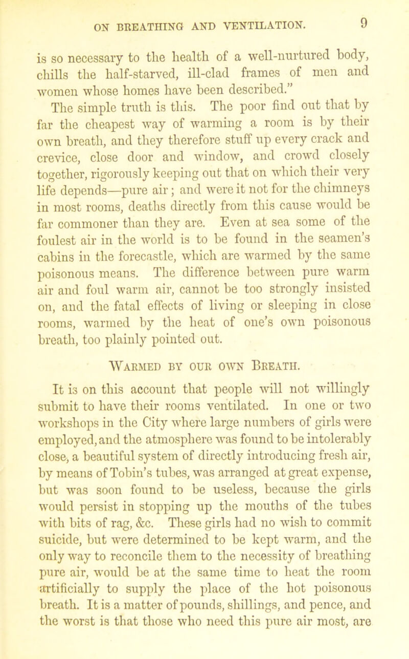 is so necessary to the health of a well-nurtured, body, chills the half-starved, ill-clad frames of men and women whose homes have been described.” The simple truth is this. The poor find out that by far the cheapest way of warming a room is by their own breath, and they therefore stuff up every crack and crevice, close door and window, and crowd closely together, rigorously keeping out that on vdiich their very life depends—pure air; and were it not for the chimneys in most rooms, deaths directly from this cause would be far commoner than they are. Even at sea some of the foulest air in the world is to be found in the seamen’s cabins in the forecastle, which are warmed by the same poisonous means. The difference between pure warm air and foul warm air, cannot be too strongly insisted on, and the fatal effects of living or sleeping in close rooms, warmed by the heat of one’s own poisonous breath, too plainly pointed out. Warmed by our own Breath. It is on this account that people will not willingly submit to have their rooms ventilated. In one or two workshops in the City where large numbers of girls were employed, and the atmosphere was found to be intolerably close, a beautiful system of directly introducing fresh air, by means of Tobin’s tubes, was arranged at great expense, but was soon found to be useless, because the girls would persist in stopping up the mouths of the tubes with bits of rag, &c. These girls had no wish to commit suicide, but were determined to be kept warm, and the only way to reconcile them to the necessity of breathing pure air, would be at the same time to heat the room artificially to supply the place of the hot poisonous breath. It is a matter of pounds, shillings, and pence, and the worst is that those who need this pure air most, are