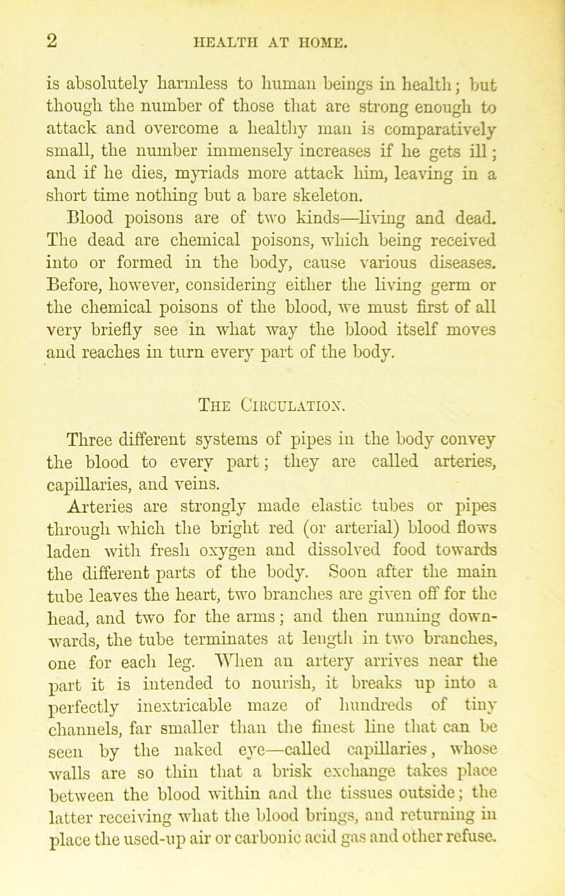 is absolutely harmless to human beings in health; but though the number of those that are strong enough to attack and overcome a healtliy man is comparatively small, the number immensely increases if he gets ill; and if he dies, m}n:iads more attack him, leaving in a short time notliing but a bare skeleton. Blood poisons are of two kinds—living and dead. The dead are chemical poisons, -n-hich being received into or formed in the body, cause various diseases. Before, however, considering either the living germ or the chemical poisons of the blood, we must first of all very briefly see in what way the blood itseK moves and reaches in turn every part of the body. The Cikculatiox. Three different systems of pipes in the body convey the blood to every part; they are called arteries, capillaries, and veins. Arteries are strongly made elastic tubes or pipes through which the bright red (or arterial) blood flows laden with fresh oxygen and dissolved food towards the different parts of the body. Soon after the main tube leaves the heart, two branches are given off for the head, and two for the arms; and then running down- ■wards, the tube terminates at length in two branches, one for each leg. When an artery arrives near the part it is intended to nourish, it breaks up into a perfectly inextricable maze of liundreds of tiny channels, far smaller tlian the finest line tliat can be seen by the naked eye—called capillaries, whose walls are so thin that a brisk exchange takes place between the blood within and the tissues outside; the latter receiving what the blood brings, and returning in place the used-up air or carbonic acid gas and other refuse.